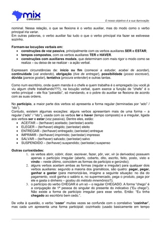 O nosso objetivo é a sua Aprovação


nominal. Nessa relação, o que se flexiona é o verbo auxiliar, mas do modo como o verbo
principal iria variar.
Em outras palavras, o verbo auxiliar faz tudo o que o verbo principal iria fazer se estivesse
sozinho.

Formam-se locuções verbais em:
   • construções de voz passiva, principalmente com os verbos auxiliares SER e ESTAR;
   • tempos compostos, com os verbos auxiliares TER e HAVER.
   • construções com auxiliares modais, que determinam com mais rigor o modo como se
     realiza – ou deixa de se realizar - a ação verbal.

Expressam circunstâncias de: início ou fim (comecei a estudar, acabei de acordar),
continuidade (vai andando), obrigação (tive de entregar), possibilidade (posso escrever),
dúvida (parece gostar), tentativa (procura entender) e outras tantas.

Como num escritório, onde quem manda é o chefe e quem trabalha é o empregado (ou você já
viu algum chefe trabalhando???), na locução verbal, quem exerce a função de “chefe” é o
verbo principal – ele fica “paradão”, só mandando, e o pobre do auxiliar se flexiona de acordo
com as suas ordens.

No particípio, a maior parte dos verbos só apresenta a forma regular (terminadas por “ado” /
“ido”).
Contudo, existem algumas exceções: alguns verbos apresentam mais de uma forma – a
regular (“ado” / “ido”), usada com os verbos ter e haver (tempo composto) e a irregular, ligada
aos verbos ser e estar (voz passiva). Dentre eles, estão:
    • ACEITAR – (ter/haver) aceitado; (ser/estar) aceito
    • ELEGER – (ter/haver) elegido; (ser/estar) eleito
    • ENTREGAR - (ter/haver) entregado; (ser/estar) entregue
    • IMPRIMIR - (ter/haver) imprimido; (ser/estar) impresso
    • SALVAR – (ter/haver) salvado; (ser/estar) salvo
    • SUSPENDIDO – (ter/haver) suspendido; (ser/estar) suspenso

Outras curiosidades:
         1. os verbos abrir, cobrir, dizer, escrever, fazer, pôr, ver, vir (e derivados) possuem
            apenas o particípio irregular (aberto, coberto, dito, escrito, feito, posto, visto e
            vindo – neste último, coincidem as formas de particípio e gerúndio);
         2. alguns verbos aceitam ambas as formas (regular e irregular) para qualquer dois
            verbos auxiliares: segundo a maioria dos gramáticos, são quatro: pagar, pegar,
            ganhar e gastar (para memorizá-las, imagine a seguinte situação: no dia do
            pagamento, você ganha o salário e, no supermercado, pega o produto, paga por
            ele e gasta o dinheiro – gostou do método mnemônico?);
         3. o particípio do verbo CHEGAR é um só – o regular CHEGADO. A forma “chego” é
            a conjugação de 1ª pessoa do singular do presente do indicativo (“Eu chego”).
            Não existe a forma de particípio irregular para esse verbo. Então: “Eu tinha
            chegado ao escritório bem cedo.”.

De volta à questão, o verbo “cozer” muitas vezes se confunde com o correlativo “cozinhar”,
mas cada um apresenta uma forma participial: cozinhado (usado basicamente em tempo
 