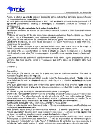O nosso objetivo é a sua Aprovação


Assim, o adjetivo apontado está em desacordo com o substantivo correlato, devendo figurar
no masculino singular – apontada.
As duas possibilidades de concordância são: “São apontadas (concordância gramatical) / É
apontada (concordância atrativa) a mineração, a necessária abertura de estradas e a
agropecuária”.
21 - (TRT 3ª Região – Analista Judiciário / Janeiro 2005)
Levando-se em conta as normas de concordância verbal e nominal, a única frase inteiramente
correta é:
(A) Se se acrescentar à tribo dos micreiros as tribos dos celuleiros, dos devedeiros etc., haverá
de se incorporar à língua portuguesa muitos outros neologismos.
(B) Como se não bastassem as dificuldades que muita gente vêm demonstrando no uso do
vocabulário tradicional, eis que novas aquisições se fazem necessárias a cada momento,
proveniente da tecnologia.
(C) A velocidade com que surgem palavras relacionadas aos novos campos tecnológicos
fazem com que muitos desanimem, confessando-se inábeis para sua utilização.
(D) Estão entre as características do texto a citação de alguns neologismos e o divertido
registro de algumas situações em que ocorreu ambivalência de sentido, testemunhadas pelo
autor.
(E) É costume que se dissemine, sobretudo entre os mais velhos, alguns preconceitos contra o
universo dos mais jovens, contra o vocabulário que entre estes se propagam com mais
facilidade.

Gabarito: D

Comentário.
Nessa opção (D), vemos um caso de sujeito posposto ao predicado nominal. São dois os
núcleos do sujeito: citação e registro.
Realizando a concordância gramatical, o verbo “estar” foi flexionado no plural – “Estão entre as
características do texto a citação de alguns neologismos e o divertido registro de algumas
situações ...”.
Uma outra possibilidade seria em concordância com o elemento mais próximo: “Está entre as
características do texto a citação de alguns neologismos e o divertido registro de algumas
situações”.
As demais opções apresentam deslizes de concordância, quais sejam:
(A) O verbo “acrescentar” (transitivo direto e indireto), em construção passiva, deve concordar
com o sujeito – “as tribos dos celuleiros, dos devedeiros etc.” – em outras palavras, “essas
tribos serão acrescentadas à tribo dos micreiros”. Assim, o verbo deve estar no plural – “Se se
acrescentarem à tribo dos micreiros as tribos dos celuleiros, dos devedeiros ...”.
(B) O sujeito da locução verbal “vêm demonstrando” é “muita gente”.
Assim, o verbo auxiliar deve ficar no singular – “Como se não bastassem as dificuldades que
muita gente vem demonstrando...”.
Mais adiante, houve deslize de concordância nominal – o adjetivo “proveniente” se refere a
“novas aquisições”, devendo com esse substantivo concordar – “...eis que novas aquisições
se fazem necessárias a cada momento, provenientes da tecnologia.”.
(C) Caso clássico – “A velocidade com que surgem palavras relacionadas aos novos campos
tecnológicos faz com que muitos desanimem...” – olha só a quantidade de elementos no plural
que separam “velocidade” do verbo “fazer” !!! Coitadinho do candidato que não sublinhou o
substantivo “velocidade”, núcleo do sujeito e elemento com o qual o verbo deveria concordar.
 