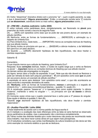 O nosso objetivo é a sua Aprovação


(E) Verbo “disseminar” (transitivo direto) com o pronome “se” – qual o sujeito paciente, ou seja,
o que é disseminado? “Alguns preconceitos”. Então, a construção correta seria “É costume
que se disseminem, sobretudo entre os mais velhos, alguns preconceitos contra...”.

22 - (TRE MG – Analista Judiciário / Julho 2005)
O verbo indicado entre parênteses deve, obrigatoriamente, ser flexionado no plural para
preencher de modo correto a lacuna da seguinte frase:
(A) ...... (SER) com episódios como esse que se pode dar aos jovens alunos um exemplo de
atitude científica.
(B) Nenhuma, entre as formas de fundamentalismo, ...... (MERECER) a admiração ou o
respeito de Umberto Eco.
(C) Para Umberto Eco, neste texto, ...... (IMPORTAR) menos as correções teóricas de Hawking
que sua atitude mesma.
(D) Sendo muitos os princípios em que se ...... (BASEAR) a ciência moderna, o da falibilidade
tem para Eco um peso decisivo.
(E) Quando ...... (URGIR) desmentir hipóteses de fato injustificáveis, não deve hesitar o
cientista responsável.

Gabarito: C

Comentário.
O que importa menos que a atitude de Hawking, para Umberto Eco?
Resposta: Suas correções teóricas. Assim, o núcleo do sujeito exige que o verbo se flexione
no plural: “...importam menos as correções teóricas de Hawking que sua atitude mesma”.
Os demais verbos são empregados no singular:
(A) Agora, temos clara a função da expressão “é que”. Note que ela não deverá se flexionar e
pode ser retirada do texto sem prejuízo gramatical – “É com episódios como esse que se pode
dar aos jovens alunos um exemplo de atitude científica.”
A expressão só serve para destacar “com episódios como esse”, o que não aconteceria se
fosse excluída a expressão denotativa de realce.
(B) “Nenhuma, entre as formas de fundamentalismo, merece a admiração e o respeito de
Umberto Eco.” – sobre essa concordância,já falamos – questão 14, opção (C).
(D) A construção passiva “basear-se” (= é baseada) tem como sujeito paciente “a ciência
moderna”, mantendo o verbo no singular – “... os princípios em que se baseia a ciência
moderna...”.
(E) Inúmeras vezes vimos que o sujeito oracional leva o verbo para a 3ª pessoa do singular.
Essa opção é idêntica à questão 3, item (B).
“Quando urge desmentir hipóteses de fato injustificáveis, não deve hesitar o cientista
responsável.”.

23 - (Auditor Fiscal BA / Julho 2004)
A frase totalmente de acordo com a norma padrão da língua escrita é:
(A) A medição e a avaliação das reais diferenças entre as telas só seria factível se observado
novos parâmetros de análise, mas o pesquisador não o dominava completamente.
(B) Talvez muitas das distintas facetas que o autor descreveu não possa ser reconhecido neste
único trabalho, mas deve haver outras obras em que sejam mais perceptíveis.
 (C) O estudioso considerou que certas manifestações da cultura brasileira já não devia ser tida
como exemplar do momento estético a que ele se dedicava.
 