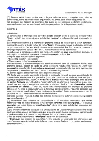O nosso objetivo é a sua Aprovação


(D) Devem existir fortes razões que o façam defender essa concepção, mas, não as
conhecendo, tenho de aceitar-lhe os argumentos, ou, então, devo tentar desqualificá-los.
(E) Qualquer que fossem os exemplos dos quais ele se utilizasse, poderiam, certamente,
serem refutados, pois sempre haverá múltiplas perspectivas de enfoque de um objeto.

Gabarito: D

Comentário.
Já comentamos a diferença entre os verbos existir e haver. Como o sujeito da locução verbal
“dever + existir” tem como núcleo o substantivo “razões”, o verbo auxiliar será empregado no
plural.
Esse mesmo substantivo é o referente do pronome relativo da oração “que o façam defender”,
justificando, assim, a flexão verbal do verbo “fazer”. Em seguida, houve o adequado emprego
do pronome oblíquo “as” em referência ao mesmo substantivo. Por fim, cabe-nos comentar o
emprego do pronome oblíquo “lhe” em “... tenho de aceitar-lhe os argumentos”.
Perceba que a construção poderia ser “tenho de aceitar os seus argumentos”. Contudo, o
autor optou por substituir o pronome possessivo seus pelo oblíquo lhe.
Compare essa estrutura com as seguintes:
- “Beijou-lhe o rosto” – o seu rosto;
- “Roubou-me a bolsa” – a minha bolsa.
Nessas orações, o pronome oblíquo está sendo usado com valor de possessivo. Assim, esse
pronome oblíquo, apesar de ligado ao verbo (beijou-lhe / roubou-me / aceitar-lhe), tem valor
possessivo e sua função é a de adjunto adnominal (a mesma função que seria exercida por
um pronome possessivo – seu rosto / minha bolsa / seus argumentos).
As demais opções estão incorretas pelos seguintes motivos.
(A) Desta vez, o sujeito composto antecede o predicado nominal. A única possibilidade de
concordância, nesse caso, é a gramatical (concorda com todos os núcleos), uma vez que o
sujeito já foi apresentado. Assim, “A medição e a avaliação das reais diferenças entre as telas
só seriam factíveis se...”. O adjetivo “observado” está se referindo a “parâmetros” e, por isso,
deverá ser empregado no gênero masculino e número plural – “...se observados novos
parâmetros de análise ...”. Por fim, houve uma impropriedade no emprego do pronome
oblíquo em “... mas o pesquisador não o dominava completamente”. Podemos perceber que
esse pronome faz referência a “novos parâmetros de análise”. Assim, o correto seria o uso do
pronome “os” – “... mas o pesquisador não os dominava...”.
(B) Caso clássico – “Talvez muitas das distintas facetas que o autor descreveu não possam
ser reconhecidas ...”.
(C) Novamente caso clássico de concordância – “O estudioso considerou que certas
manifestações da cultura brasileira já não deviam ser tidas como exemplares...” - o adjetivo
exemplar, por estar ligado a “manifestações”, deve com esse substantivo concordar em
gênero e número.
(E) O pronome indefinido “qualquer” é a única palavra da Língua Portuguesa que sofre flexão
dentro de si (se alguém conhecer outra, por favor, me avise). Isso se justifica por sua formação
– qual (variável) + a 3ª pessoa do sing. do pres. ind. do v. querer – quer.
Como se refere ao substantivo “exemplos” deve com ele concordar
– “Quaisquer que fossem os exemplos...”. Em seguida, a separação dos elementos que
compõem uma locução verbal tenta disfarçar o erro em sua flexão – “... poderiam, certamente,
serem refutados...”.
 