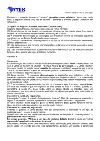 O nosso objetivo é a sua Aprovação


Eliminando o advérbio, teremos o “monstro”: poderiam serem refutados. Vimos que, neste
caso, o segundo auxiliar (ser) não se flexiona – somente o primeiro (poder): “poderiam ser
refutados”.

24 - (TRT 24ª Região – Analista Judiciário / Outubro 2004)
Há plena observância das normas de concordância verbal na frase:
(A) Sempre haverá os que lucram com quaisquer iniciativas de que resulte algum ônus para a
imagem de confiabilidade de que carecem as instituições públicas.
(B) A crescente disseminação de instituições que trabalham contra os interesses populares
constituem um verdadeiro flagelo dos tempos modernos.
(C) É curioso chamarem-se crime organizado a um tipo de iniciativas que investe, exatamente,
contra a ordem social.
(D) Não aprouvessem aos homens criar instituições, certamente viveríamos todos sob o signo
da violência e da barbárie.
(E) Tudo o que tem mostrado as sucessivas civilizações faz concluir que as instituições servem
tanto aos bons quanto aos maus propósitos humanos.

Gabarito: A

Comentário.
Essa construção deixa clara a função sintática do que segue o verbo haver – objeto direto. Por
isso, o verbo se mantém no singular – “Sempre haverá os que lucram...”. O verbo “resultar”
tem como núcleo do sujeito “ônus” (resulta de quaisquer iniciativas), enquanto que o verbo
“carecer” apresenta como sujeito “as instituições públicas” (carecem de confiabilidade).
Estão incorretas as seguintes opções:
(B) Caso clássico – “A crescente disseminação de instituições que trabalham contra os
interesses populares constitui um verdadeiro flagelo dos tempos modernos.” – a proximidade
com elementos no plural (instituições / interesses populares) pode acabar “mascarando” o erro
de concordância verbal.
(C) O verbo chamar, no sentido de tachar, atribuir um nome a algo, é um verbo transobjetivo.
Se você não lembrar o que isso significa, dê uma olhada na Aula 1 – Verbos, questão 31,
comentário à opção (A). Esse verbo, além do objeto (direto ou indireto), exige um
complemento, que vem sob a forma de predicativo de objeto (que pode estar antecedido ou
não de preposição).
Eu chamei o rapaz (de) vagabundo.
A expressão “o rapaz” é o objeto direto do verbo “chamar”. Mas não basta que se apresente o
objeto. É necessário, também, apresentar o nome que a ele foi atribuído – “vagabundo”.
O verbo “chamar”, nesta acepção, pode ser tanto transitivo direto quanto transitivo indireto.
Aliás, é o único verbo transobjetivo que admite objeto indireto:
Eu chamei ao rapaz (de) vagabundo.
Voltando à questão, o verbo chamar tem por complemento a expressão “a um tipo de
iniciativas que...” – esse é o objeto indireto.
O predicativo, por sua vez, aquilo que a essas iniciativas se designou, é “crime organizado” –
predicativo do objeto indireto.
Em outras palavras, “Atribuir a um tipo de iniciativa (objeto direto) o nome de “crime
organizado” (predicativo do objeto) é curioso”.
Não poderia, portanto, haver uma voz passiva nessa construção, pois, além de “chamar” está
sendo usado em sentido genérico, não apresentando, portanto, um sujeito, a construção
 