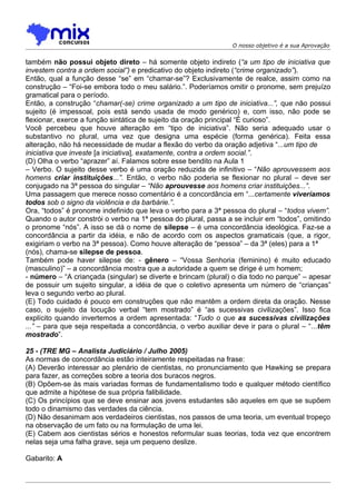 O nosso objetivo é a sua Aprovação


também não possui objeto direto – há somente objeto indireto (“a um tipo de iniciativa que
investem contra a ordem social”) e predicativo do objeto indireto (“crime organizado”).
Então, qual a função desse “se” em “chamar-se”? Exclusivamente de realce, assim como na
construção – “Foi-se embora todo o meu salário.”. Poderíamos omitir o pronome, sem prejuízo
gramatical para o período.
Então, a construção “chamar(-se) crime organizado a um tipo de iniciativa...”, que não possui
sujeito (é impessoal, pois está sendo usada de modo genérico) e, com isso, não pode se
flexionar, exerce a função sintática de sujeito da oração principal “É curioso”.
Você percebeu que houve alteração em “tipo de iniciativa”. Não seria adequado usar o
substantivo no plural, uma vez que designa uma espécie (forma genérica). Feita essa
alteração, não há necessidade de mudar a flexão do verbo da oração adjetiva “...um tipo de
iniciativa que investe [a iniciativa], exatamente, contra a ordem social.”.
(D) Olha o verbo “aprazer” aí. Falamos sobre esse bendito na Aula 1
– Verbo. O sujeito desse verbo é uma oração reduzida de infinitivo – “Não aprouvessem aos
homens criar instituições...”. Então, o verbo não poderia se flexionar no plural – deve ser
conjugado na 3ª pessoa do singular – “Não aprouvesse aos homens criar instituições...”.
Uma passagem que merece nosso comentário é a concordância em “...certamente viveríamos
todos sob o signo da violência e da barbárie.”.
Ora, “todos” é pronome indefinido que leva o verbo para a 3ª pessoa do plural – “todos vivem”.
Quando o autor constrói o verbo na 1ª pessoa do plural, passa a se incluir em “todos”, omitindo
o pronome “nós”. A isso se dá o nome de silepse – é uma concordância ideológica. Faz-se a
concordância a partir da idéia, e não de acordo com os aspectos gramaticais (que, a rigor,
exigiriam o verbo na 3ª pessoa). Como houve alteração de “pessoa” – da 3ª (eles) para a 1ª
(nós), chama-se silepse de pessoa.
Também pode haver silepse de: - gênero – “Vossa Senhoria (feminino) é muito educado
(masculino)” – a concordância mostra que a autoridade a quem se dirige é um homem;
- número – “A criançada (singular) se diverte e brincam (plural) o dia todo no parque” – apesar
de possuir um sujeito singular, a idéia de que o coletivo apresenta um número de “crianças”
leva o segundo verbo ao plural.
(E) Todo cuidado é pouco em construções que não mantêm a ordem direta da oração. Nesse
caso, o sujeito da locução verbal “tem mostrado” é “as sucessivas civilizações”. Isso fica
explícito quando invertemos a ordem apresentada: “Tudo o que as sucessivas civilizações
...” – para que seja respeitada a concordância, o verbo auxiliar deve ir para o plural – “...têm
mostrado”.

25 - (TRE MG – Analista Judiciário / Julho 2005)
As normas de concordância estão inteiramente respeitadas na frase:
(A) Deverão interessar ao plenário de cientistas, no pronunciamento que Hawking se prepara
para fazer, as correções sobre a teoria dos buracos negros.
(B) Opõem-se às mais variadas formas de fundamentalismo todo e qualquer método científico
que admite a hipótese de sua própria falibilidade.
(C) Os princípios que se deve ensinar aos jovens estudantes são aqueles em que se supõem
todo o dinamismo das verdades da ciência.
(D) Não desanimam aos verdadeiros cientistas, nos passos de uma teoria, um eventual tropeço
na observação de um fato ou na formulação de uma lei.
(E) Cabem aos cientistas sérios e honestos reformular suas teorias, toda vez que encontrem
nelas seja uma falha grave, seja um pequeno deslize.

Gabarito: A
 