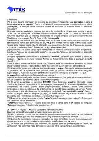 O nosso objetivo é a sua Aprovação



Comentário.
(A) O que deverá interessar ao plenário de cientistas? Resposta: “As correções sobre a
teoria dos buracos negros”. Como o núcleo está representado por um substantivo no plural
(correções), a locução verbal também deverá se flexionar da mesma forma – “Deverão
interessar”.
Algumas pessoas poderiam imaginar um erro de pontuação a vírgula que separa o verbo
“fazer” de “as correções”. Contudo, deve-se observar que “fazer” faz parte da oração de
natureza adverbial que se encontra intercalada na oração principal (“no pronunciamento que
Hawking se prepara para fazer”). Essa opção está correta.
Comentamos, em nossa aula de verbos, que você deve tomar muito cuidado também na
concordância verbal dos derivados de ter, vir, pôr e outros verbos cujas terminações sejam
nasais, pois, nesses casos, não há alteração fonética entre as formas de 3ª pessoa do singular
e do plural. Lembra-se disso? Pois é, temos agora bons exemplos.
(B) O pronome “se” com o verbo “opor” tanto pode ser reflexivo como apassivador (no primeiro,
significaria “colocar-se em oposição a algo” e, no segundo, “algo ser apresentado em oposição
a outra coisa”).
O sujeito apresenta como núcleo o substantivo “método”, devendo, pois, manter o verbo no
singular – “Opõe-se às mais variadas formas de fundamentalismo todo e qualquer método
científico...”.
Como o verbo termina de forma nasal (-õe / -õem) e está próximo de um elemento no plural
(mais variadas formas), o candidato poderia “não ver nem ouvir” o erro de concordância.
(C) Novamente, temos um verbo de terminação nasal – supor. Este verbo está acompanhado
do pronome “se” e apresenta idéia passiva, além de possuir transitividade direta (Alguém
supõe algo). O núcleo do sujeito é dinamismo, levando o verbo para o singular – “... que
se supõe todo o dinamismo das verdades da ciência.”.
Logo no início do parágrafo, também vemos uma das construções “princípios se deve ensinar”,
que, já sabemos, está correta (deve-se ensinar princípios).
(D) O verbo desanimar é transitivo DIRETO (Algo desanima alguém). Contudo, nessa
construção, houve a necessidade de se empregar uma preposição antes do objeto direto para
diferenciá-lo do sujeito (objeto direto preposicionado), evitando, assim, uma possível
ambigüidade, dada a alteração da ordem direta (o sujeito está posposto ao verbo). Assim,
pergunta-se: o que não desanima os verdadeiros cientistas? “Um eventual tropeço”. Como o
núcleo do sujeito está no singular (tropeço), o verbo também segue esse número – “Não
desanima aos verdadeiros cientistas (...) umeventual tropeço...”.
(E) Novamente, a banca explora o verbo “caber” (ninguém agüenta mais, não é?). O que cabe
aos cientistas sérios e honestos?
“Reformular suas teorias...” - sujeito oracional leva o verbo para a 3ª pessoa do singular:
“Cabe aos cientistas (...) reformular suasteorias...”.

26 - (TRT 13ª Região – Analista Judiciário / Dezembro 2005)
Quanto à concordância verbal, a frase inteiramente correta é:
(A) Não costumam ocorrer, em reuniões de gente interessada na discussão de um problema
comum, conflitos que uma boa exposição dos argumentos não possam resolver.
(B) Quando há desrespeito recíproco, as razões de cada candidato, mesmo quando justas em
si mesmas, acaba por se dissolverem em meio às insolências e aos excessos.
(C) O maior dos paradoxos das eleições, de acordo com as ponderações do autor, se
verificariam nos caminhos nada democráticos que se trilha para defender a democracia.
 