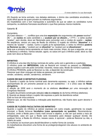 O nosso objetivo é a sua Aprovação


(D) Quando se torna acirrado, nos debates eleitorais, o ânimo dos candidatos envolvidos, é
muito difícil apurar de quem provém os melhores argumentos.
(E) Insatisfeitos com o tom maniqueísta e autoritário de que se valem os candidatos numa
campanha, os eleitores franceses escolheram o que lhes pareceu menos insolente.

Gabarito: E

Comentário.
(A) Caso clássico – “... conflitos que uma boa exposição dos argumentos não possa resolver”.
(B) “... as razões de cada candidato (...) acabam por se dissolv....” (???) – o verbo auxiliar
“acabar”, sem dúvida, deve ser flexionado para concordar com o núcleo do sujeito – razões.
Na seqüência, vemos um caso de flexão do infinitivo. O sujeito do infinitivo “dissolver” é o
mesmo de “acabar” – razões. Como o sujeito já foi apresentado, o verbo no infinitivo poderia
se flexionar ou não – “acabam por se dissolver” ou “acabam por se dissolverem”.
Note que a primeira forma apresenta um texto mais conciso, limpo, do que a segunda, em que
se flexionou o infinitivo. Vamos estudar, agora, os casos em que o infinitivo pode, deve ou não
pode nem deve se flexionar.


INFINITIVO
O infinitivo é uma das três formas nominais do verbo, junto com o gerúndio e o particípio.
O infinitivo pode ser IMPESSOAL (não se flexiona em número ou pessoa) ou PESSOAL
(possui sujeito e com ele pode concordar, havendo, nesse caso, flexão de número e pessoa).
O infinitivo PESSOAL pode se flexionar ou não, a depender da construção.
Flexionar quer dizer conjugar em todas as pessoas, por exemplo:
vender, venderes, vender, vendermos, venderem.

CASOS EM QUE O INFINITIVO FLEXIONA
1. Quando o sujeito da forma nominal está claramente expresso, ou seja, o infinitivo estiver
acompanhado de um pronome pessoal ou de um substantivo – é o único caso de flexão
obrigatória.
A eleição de 2006 será o momento de os eleitores decidirem por uma renovação do
Congresso Nacional.
O sujeito da primeira construção (eleição) não é o mesmo do da forma infinitiva (eleitores).
2. Quando se deseja indicar o sujeito não expresso a partir da desinência verbal:
Está na hora de irmos embora.
Observe que, se não houvesse a indicação pela desinência, não ficaria claro quem deveria ir
embora.

CASOS DE FLEXÃO FACULTATIVA DO INFINITIVO
Quando o sujeito do infinitivo já estiver expresso em outra oração, geralmente na oração
principal, a flexão torna-se facultativa (caso apresentado na questão). Recomenda-se,
inclusive, omitir a flexão para o texto mais enxuto e objetivo, a não ser que exista o risco de
ambigüidade, caso em que a flexão será necessária para dissipar qualquer dúvida. De
qualquer forma, a flexão do infinitivo, nesses casos, é opcional – pode-se flexionar ou não, a
critério do autor.
As mulheres se reuniram para decidir/decidirem a melhor forma de conduta.
As trabalhadoras discutiram uma forma de se proteger/protegerem dos abusos no ambiente de
trabalho.
 