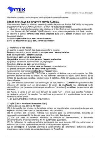O nosso objetivo é a sua Aprovação


O ministro convidou os índios para participar/participarem do debate
.
CASOS DE FLEXÃO DO INFINITIVO EM VOZ PASSIVA
Com relação à flexão do infinitivo passivo (questão da prova de Auditor RN/2005), no esquema
SUJEITO / PREPOSIÇÃO / SER / PARTICÍPIO, há duas possibilidades:
1 - Quando os sujeitos das orações são distintos e o do infinitivo vem logo após a preposição,
as duas formas – FLEXIONADA OU NÃO - estão certas, dando-se preferência à flexão verbal.
O objetivo é coletar informações mais precisas para ser / serem cruzadas com outros
bancos de dados.
Indique as providências a ser / serem tomadas.
Envio os documentos para ser / serem analisados.


2 - Prefere-se a não-flexão:
a) quando o sujeito (plural) das duas orações for o mesmo:
Doenças desse tipo levam até cinco anos para ser / serem tratadas.
Eles estão para ser / serem expulsos.
Saíram sem ser / serem percebidos.
Os pedidos levaram dez dias para ser / serem analisados.
b) quando se tem um adjetivo antes da preposição:
São obras dignas de ser / serem imitadas.
Os alimentos estavam prontos para ser / serem comercializados.
As presas pareciam fáceis de ser / serem apanhadas.
Apresentamos exercícios simples de ser / serem feitos.
Observe que se trata de PREFERÊNCIA, a depender da ênfase que o autor queira dar. Não
podemos tachar de certo ou errado. Ao não flexionar, valoriza-se a ação; com a flexão, dá-se
ênfase ao sujeito que a pratica. Muitas vezes, a escolha é feita por questão de eufonia ou de
clareza textual.
(C) Caso clássico combinado com construção de voz passiva – “O maior dos paradoxos das
eleições, de acordo com as ponderações do autor, se verificaria nos caminhos nada
democráticos que [pronome relativo que se refere a “caminhos”] se trilham [os caminhos são
trilhados]...”.
(D) Agora, o verbo é um dos que derivam do verbo “vir” – provir, que significa “indicar a
procedência, origem”. Na oração, “os melhores argumentos’ é o sujeito dessa forma verbal,
levando-a para o plural:
“... de quem provêm os melhores argumentos”.

27 - (TCE MA – Analista / Novembro 2005)
A concordância está correta na frase:
(A) A diminuição das chuvas na Amazônia podem ser consideradas uma amostra do que nos
esperam o futuro, se o ritmo de desmatamento não for contido.
(B) O controle dos recursos hídricos são desafio para os ambientalistas, tornando-se
necessário a preservação da floresta, para garantir o ciclo das chuvas.
(C) Em que pese as inúmeras tentativas de controle do desmatamento, é derrubado
anualmente uma área equivalente a 17 mil quilômetros quadrados.
(D) Os habitantes da região amazônica, privilegiada por seus recursos hídricos, sofrem com a
escassez de chuvas, que não lhes permite o transporte nem a pesca.
(E) O desrespeito à natureza provoca o aparecimento de fenômenos climáticos jamais
imaginados, como mostra as cenas da estiagem na Amazônia.
 