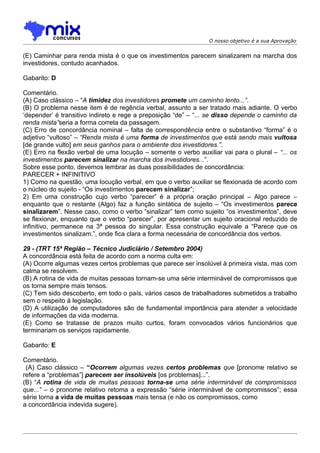 O nosso objetivo é a sua Aprovação


(E) Caminhar para renda mista é o que os investimentos parecem sinalizarem na marcha dos
investidores, contudo acanhados.

Gabarito: D

Comentário.
(A) Caso clássico – “A timidez dos investidores promete um caminho lento...”.
(B) O problema nesse item é de regência verbal, assunto a ser tratado mais adiante. O verbo
‘depender’ é transitivo indireto e rege a preposição “de” – “... se disso depende o caminho da
renda mista”seria a forma correta da passagem.
(C) Erro de concordância nominal – falta de correspondência entre o substantivo “forma” é o
adjetivo “vultoso” – “Renda mista é uma forma de investimentos que está sendo mais vultosa
[de grande vulto] em seus ganhos para o ambiente dos investidores.”.
(E) Erro na flexão verbal de uma locução – somente o verbo auxiliar vai para o plural – “... os
investimentos parecem sinalizar na marcha dos investidores...”.
Sobre esse ponto, devemos lembrar as duas possibilidades de concordância:
PARECER + INFINITIVO
1) Como na questão, uma locução verbal, em que o verbo auxiliar se flexionada de acordo com
o núcleo do sujeito - “Os investimentos parecem sinalizar”;
2) Em uma construção cujo verbo “parecer” é a própria oração principal – Algo parece –
enquanto que o restante (Algo) faz a função sintática de sujeito – “Os investimentos parece
sinalizarem”. Nesse caso, como o verbo “sinalizar” tem como sujeito “os investimentos”, deve
se flexionar, enquanto que o verbo “parecer”, por apresentar um sujeito oracional reduzido de
infinitivo, permanece na 3ª pessoa do singular. Essa construção equivale a “Parece que os
investimentos sinalizam.”, onde fica clara a forma necessária de concordância dos verbos.

29 - (TRT 15ª Região – Técnico Judiciário / Setembro 2004)
A concordância está feita de acordo com a norma culta em:
(A) Ocorre algumas vezes certos problemas que parece ser insolúvel à primeira vista, mas com
calma se resolvem.
(B) A rotina de vida de muitas pessoas tornam-se uma série interminável de compromissos que
os torna sempre mais tensos.
(C) Tem sido descoberto, em todo o país, vários casos de trabalhadores submetidos a trabalho
sem o respeito à legislação.
(D) A utilização de computadores são de fundamental importância para atender a velocidade
de informações da vida moderna.
(E) Como se tratasse de prazos muito curtos, foram convocados vários funcionários que
terminariam os serviços rapidamente.

Gabarito: E

Comentário.
 (A) Caso clássico – “Ocorrem algumas vezes certos problemas que [pronome relativo se
refere a “problemas”] parecem ser insolúveis [os problemas]...”.
(B) “A rotina de vida de muitas pessoas torna-se uma série interminável de compromissos
que...” – o pronome relativo retoma a expressão “série interminável de compromissos”; essa
série torna a vida de muitas pessoas mais tensa (e não os compromissos, como
a concordância indevida sugere).
 