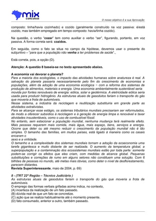 O nosso objetivo é a sua Aprovação


composto: tinha/havia cozinhado) e cozido (geralmente construído na voz passiva: é/está
cozido, mas também empregado em tempo composto: havia/tinha cozido).

Na questão, o verbo “cozer” tem como auxiliar o verbo “ser”, figurando, portanto, em voz
passiva. A forma correta será: cozidos.

Em seguida, como o fato se situa no campo da hipótese, devemos usar o presente do
subjuntivo – “para que a população não venha a ter problemas de saúde”.,

Está correta, pois, a opção (D).

Atenção: A questão 8 baseia-se no texto apresentado abaixo.

A economia vai devorar o planeta?
Para a maioria dos ecologistas, o impacto das atividades humanas sobre anatureza é real. A
salvação do planeta passaria necessariamente pelo fim do crescimento de economias e
populações, além da adoção de uma economia ecológica − com a reforma dos sistemas de
produção de alimentos, materiais e energia. Uma economia ambientalmente sustentável seria
movida por fontes renováveis de energia: eólica, solar e geotérmica. A eletricidade eólica seria
usada para produzir hidrogênio. As estruturas atuais de gasodutos fariam o transporte do gás
que moveria a frota de automóveis.
Nesse sistema, a indústria da reciclagem e reutilização substituiria em grande parte as
atividades extrativistas.
Para se alcançar esse estágio, os sistemas tributários mundiais precisariam ser reformulados,
de modo a oferecer subsídios à reciclagem e à geração de energia limpa e renovável e taxar
atividades insustentáveis, como o uso de combustível fóssil.
No entanto, sem estacionar a população mundial, nenhuma mudança terá realmente efeito.
Mais pessoas requerem mais comida, mais água, mais espaço, bens, serviços e energia.
Ocorre que deter ou até mesmo reduzir o crescimento da população mundial não é tão
simples. O tamanho das famílias, em muitos países, está ligado à maneira como os casais
encaram o
sexo e a virilidade.
O tamanho e a complexidade dos sistemas mundiais tornam a adoção da ecoeconomia uma
tarefa gigantesca e muito distante de ser realizada. O aumento da temperatura global, a
superpopulação e a contaminação dos ecossistemas mundiais estão por toda parte: somente
podem-se corrigir os efeitos que eles criam, com medidas de alcance global. Pequenas
substituições e correções de rumo em alguns setores não constituem uma solução. Com 6
bilhões de pessoas no mundo, até metas mais óbvias, como deter o nível de desflorestamento,
parecem distantes.
Revista Superinteressante, maio de 2004, p. 69)

8 - (TRT 22ª Região – Técnico Judiciário )
As estruturas atuais de gasodutos fariam o transporte do gás que moveria a frota de
automóveis.
O emprego das formas verbais grifadas acima indica, no contexto,
(A) incerteza da realização de um fato passado.
(B) dúvida real de que um fato se concretize.
(C) ação que se realiza habitualmente até o momento presente.
(D) fato consumado, anterior a outro, também passado.
 