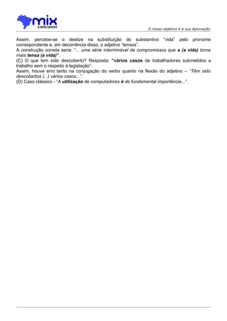O nosso objetivo é a sua Aprovação


Assim, percebe-se o deslize na substituição do substantivo “vida” pelo pronome
correspondente e, em decorrência disso, o adjetivo “tensos”.
A construção correta seria: “... uma série interminável de compromissos que a (a vida) torna
mais tensa (a vida)”.
(C) O que tem sido descoberto? Resposta: “vários casos de trabalhadores submetidos a
trabalho sem o respeito à legislação”.
Assim, houve erro tanto na conjugação do verbo quanto na flexão do adjetivo – “Têm sido
descobertos (...) vários casos...”.
(D) Caso clássico - “A utilização de computadores é de fundamental importância...”.
 