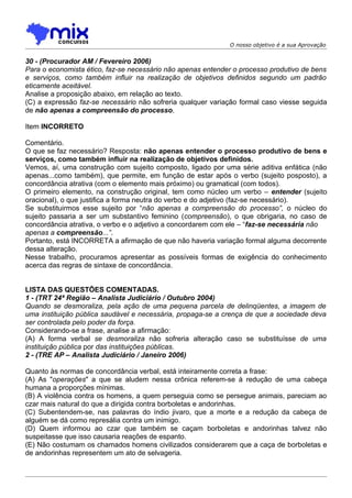 O nosso objetivo é a sua Aprovação


30 - (Procurador AM / Fevereiro 2006)
Para o economista ético, faz-se necessário não apenas entender o processo produtivo de bens
e serviços, como também influir na realização de objetivos definidos segundo um padrão
eticamente aceitável.
Analise a proposição abaixo, em relação ao texto.
(C) a expressão faz-se necessário não sofreria qualquer variação formal caso viesse seguida
de não apenas a compreensão do processo.

Item INCORRETO

Comentário.
O que se faz necessário? Resposta: não apenas entender o processo produtivo de bens e
serviços, como também influir na realização de objetivos definidos.
Vemos, aí, uma construção com sujeito composto, ligado por uma série aditiva enfática (não
apenas...como também), que permite, em função de estar após o verbo (sujeito posposto), a
concordância atrativa (com o elemento mais próximo) ou gramatical (com todos).
O primeiro elemento, na construção original, tem como núcleo um verbo – entender (sujeito
oracional), o que justifica a forma neutra do verbo e do adjetivo (faz-se necessário).
Se substituirmos esse sujeito por “não apenas a compreensão do processo”, o núcleo do
sujeito passaria a ser um substantivo feminino (compreensão), o que obrigaria, no caso de
concordância atrativa, o verbo e o adjetivo a concordarem com ele – “faz-se necessária não
apenas a compreensão...”.
Portanto, está INCORRETA a afirmação de que não haveria variação formal alguma decorrente
dessa alteração.
Nesse trabalho, procuramos apresentar as possíveis formas de exigência do conhecimento
acerca das regras de sintaxe de concordância.


LISTA DAS QUESTÕES COMENTADAS.
1 - (TRT 24ª Região – Analista Judiciário / Outubro 2004)
Quando se desmoraliza, pela ação de uma pequena parcela de delinqüentes, a imagem de
uma instituição pública saudável e necessária, propaga-se a crença de que a sociedade deva
ser controlada pelo poder da força.
Considerando-se a frase, analise a afirmação:
(A) A forma verbal se desmoraliza não sofreria alteração caso se substituísse de uma
instituição pública por das instituições públicas.
2 - (TRE AP – Analista Judiciário / Janeiro 2006)

Quanto às normas de concordância verbal, está inteiramente correta a frase:
(A) As "operações" a que se aludem nessa crônica referem-se à redução de uma cabeça
humana a proporções mínimas.
(B) A violência contra os homens, a quem perseguia como se persegue animais, pareciam ao
czar mais natural do que a dirigida contra borboletas e andorinhas.
(C) Subentendem-se, nas palavras do índio jivaro, que a morte e a redução da cabeça de
alguém se dá como represália contra um inimigo.
(D) Quem informou ao czar que também se caçam borboletas e andorinhas talvez não
suspeitasse que isso causaria reações de espanto.
(E) Não costumam os chamados homens civilizados considerarem que a caça de borboletas e
de andorinhas representem um ato de selvageria.
 