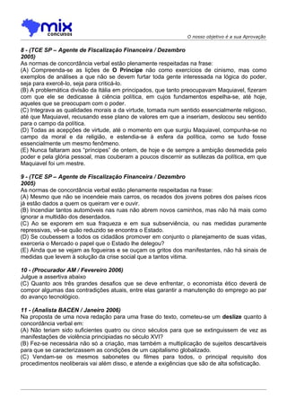 O nosso objetivo é a sua Aprovação


8 - (TCE SP – Agente de Fiscalização Financeira / Dezembro
2005)
As normas de concordância verbal estão plenamente respeitadas na frase:
(A) Compreenda-se as lições de O Príncipe não como exercícios de cinismo, mas como
exemplos de análises a que não se devem furtar toda gente interessada na lógica do poder,
seja para exercê-lo, seja para criticá-lo.
(B) A problemática divisão da Itália em principados, que tanto preocupavam Maquiavel, fizeram
com que ele se dedicasse à ciência política, em cujos fundamentos espelha-se, até hoje,
aqueles que se preocupam com o poder.
(C) Integrava as qualidades morais a da virtude, tomada num sentido essencialmente religioso,
até que Maquiavel, recusando esse plano de valores em que a inseriam, deslocou seu sentido
para o campo da política.
(D) Todas as acepções de virtude, até o momento em que surgiu Maquiavel, compunha-se no
campo da moral e da religião, e estendia-se à esfera da política, como se tudo fosse
essencialmente um mesmo fenômeno.
(E) Nunca faltaram aos “príncipes” de ontem, de hoje e de sempre a ambição desmedida pelo
poder e pela glória pessoal, mas couberam a poucos discernir as sutilezas da política, em que
Maquiavel foi um mestre.

9 - (TCE SP – Agente de Fiscalização Financeira / Dezembro
2005)
As normas de concordância verbal estão plenamente respeitadas na frase:
(A) Mesmo que não se incendeie mais carros, os recados dos jovens pobres dos países ricos
já estão dados a quem os queiram ver e ouvir.
(B) Incendiar tantos automóveis nas ruas não abrem novos caminhos, mas não há mais como
ignorar a multidão dos deserdados.
(C) Ao se exporem em sua fraqueza e em sua subserviência, ou nas medidas puramente
repressivas, vê-se quão reduzido se encontra o Estado.
(D) Se coubessem a todos os cidadãos promover em conjunto o planejamento de suas vidas,
exerceria o Mercado o papel que o Estado lhe delegou?
(E) Ainda que se vejam as fogueiras e se ouçam os gritos dos manifestantes, não há sinais de
medidas que levem à solução da crise social que a tantos vitima.

10 - (Procurador AM / Fevereiro 2006)
Julgue a assertiva abaixo
(C) Quanto aos três grandes desafios que se deve enfrentar, o economista ético deverá de
compor algumas das contradições atuais, entre elas garantir a manutenção do emprego ao par
do avanço tecnológico.

11 - (Analista BACEN / Janeiro 2006)
Na proposta de uma nova redação para uma frase do texto, cometeu-se um deslize quanto à
concordância verbal em:
(A) Não teriam sido suficientes quatro ou cinco séculos para que se extinguissem de vez as
manifestações de violência principiadas no século XVI?
(B) Fez-se necessária não só a criação, mas também a multiplicação de sujeitos descartáveis
para que se caracterizassem as condições de um capitalismo globalizado.
(C) Vendam-se os mesmos sabonetes ou filmes para todos, o principal requisito dos
procedimentos neoliberais vai além disso, e atende a exigências que são de alta sofisticação.
 