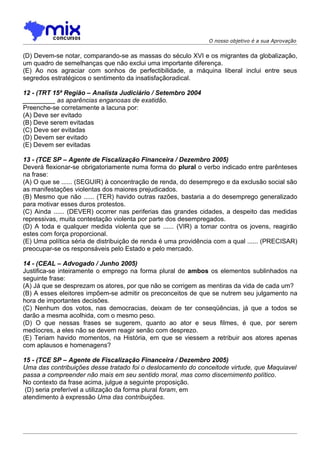 O nosso objetivo é a sua Aprovação


(D) Devem-se notar, comparando-se as massas do século XVI e os migrantes da globalização,
um quadro de semelhanças que não exclui uma importante diferença.
(E) Ao nos agraciar com sonhos de perfectibilidade, a máquina liberal inclui entre seus
segredos estratégicos o sentimento da insatisfaçãoradical.

12 - (TRT 15ª Região – Analista Judiciário / Setembro 2004
_________ as aparências enganosas de exatidão.
Preenche-se corretamente a lacuna por:
(A) Deve ser evitado
(B) Deve serem evitadas
(C) Deve ser evitadas
(D) Devem ser evitado
(E) Devem ser evitadas

13 - (TCE SP – Agente de Fiscalização Financeira / Dezembro 2005)
Deverá flexionar-se obrigatoriamente numa forma do plural o verbo indicado entre parênteses
na frase:
(A) O que se ...... (SEGUIR) à concentração de renda, do desemprego e da exclusão social são
as manifestações violentas dos maiores prejudicados.
(B) Mesmo que não ...... (TER) havido outras razões, bastaria a do desemprego generalizado
para motivar esses duros protestos.
(C) Ainda ...... (DEVER) ocorrer nas periferias das grandes cidades, a despeito das medidas
repressivas, muita contestação violenta por parte dos desempregados.
(D) A toda e qualquer medida violenta que se ...... (VIR) a tomar contra os jovens, reagirão
estes com força proporcional.
(E) Uma política séria de distribuição de renda é uma providência com a qual ...... (PRECISAR)
preocupar-se os responsáveis pelo Estado e pelo mercado.

14 - (CEAL – Advogado / Junho 2005)
Justifica-se inteiramente o emprego na forma plural de ambos os elementos sublinhados na
seguinte frase:
(A) Já que se desprezam os atores, por que não se corrigem as mentiras da vida de cada um?
(B) A esses eleitores impõem-se admitir os preconceitos de que se nutrem seu julgamento na
hora de importantes decisões.
(C) Nenhum dos votos, nas democracias, deixam de ter conseqüências, já que a todos se
darão a mesma acolhida, com o mesmo peso.
(D) O que nessas frases se sugerem, quanto ao ator e seus filmes, é que, por serem
medíocres, a eles não se devem reagir senão com desprezo.
(E) Teriam havido momentos, na História, em que se viessem a retribuir aos atores apenas
com aplausos e homenagens?

15 - (TCE SP – Agente de Fiscalização Financeira / Dezembro 2005)
Uma das contribuições desse tratado foi o deslocamento do conceitode virtude, que Maquiavel
passa a compreender não mais em seu sentido moral, mas como discernimento político.
No contexto da frase acima, julgue a seguinte proposição.
 (D) seria preferível a utilização da forma plural foram, em
atendimento à expressão Uma das contribuições.
 