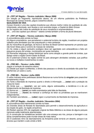O nosso objetivo é a sua Aprovação


16 - (TRT 24ª Região – Técnico Judiciário / Março 2006)
Em relação ao fragmento, reproduzido abaixo, de um informe publicitário da Prefeitura
Municipal de Campo Grande, julgue a assertiva abaixo.
QUALIDADE DE VIDA
Campo Grande é uma das capitais brasileiras que oferece melhor índice de qualidade de vida.
Urbanizada, arborizada, sem favelas e com avenidas largas, a Capital do Mato Grosso
do Sul registra alto índice de satisfação de seus moradores e empreendedores.
(B) ... uma das capitais que oferece − estaria correta também a forma de plural oferecem.

17 - (TRT 24ª Região – Técnico Judiciário / Março 2006)
A concordância está correta na frase:
(A) Alguns proprietários, que perceberam o potencial turístico da região, investiram em projetos
voltados para atividades que não prejudiquem o meio ambiente.
(B) As maravilhas da geologia, da fauna e da flora do Brasil Central representa um paraíso que
não foram feitas para o turismo de massas de visitantes.
(C) As visitas a algum santuário ecológico deve ser agendado com antecedência e feito em
pequenos grupos de turistas, monitorados por guias treinados.
(D) Romarias religiosas e festas folclóricas serve como atração a grande parte de turistas, que
deseja visitar a região Centro-Oeste do Brasil.
(E) O potencial turístico da região central do país abrangem atividades variadas, que justifica
os novos e múltiplos investimentos no setor.

18 - (TRE MG – Técnico / Julho 2005)
Julgue a correção da assertiva abaixo.
(C) Desde que sejam conflitantes, o direito das pessoas e o direito da sociedade não pode ficar
interferindo um sobre o outro.

19 - (TRE MG – Técnico / Julho 2005)
O verbo indicado entre parênteses deverá flexionar-se numa forma do singular para preencher
corretamente a frase:
(A) Tanto a liberdade de imprensa quanto o direito à informação ......(estar) sob a proteção da
nossa lei maior.
(B) Ainda que ...... (ocorrer), vez por outra, alguns sobressaltos, a tendência é a de um
fortalecimento da liberdade de imprensa.
(C) Nunca se ...... (sanar) os males acarretados pela falta de liberdade.
(D) Somente ...... (haver) de merecer a confiança do leitor os jornalistas que se mantiverem
independentes.
(E) Também aos leitores ...... (caber) vigiar o cumprimento da liberdade de imprensa.

20 - (TRT 22ª Região – Auxiliar Judiciário / Novembro 2004)
A concordância está inteiramente correta na frase:
(A) Grandes áreas de floresta foi desmatada para permitir o desenvolvimento da agricultura e
da criação de gado, na região amazônica.
(B) Restam apenas 25% da vegetação original da Mata Atlântica e as áreas de alguns parques
nacionais estão totalmente abandonadas.
(C) A construção de hidrelétricas também são uma ameaça aos rios, porque a barragem e as
obras complementares pode inundar áreas de mata nativa.
(D) O acelerado ritmo de desmatamento da Amazônia pode torná-la um deserto, porque é as
árvores que mantém o solo úmido e fértil.
 