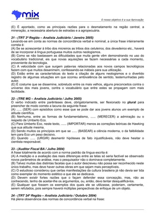 O nosso objetivo é a sua Aprovação


(E) É apontado, como as principais razões para o desmatamento na região central, a
mineração, a necessária abertura de estradas e a agropecuária.

21 - (TRT 3ª Região – Analista Judiciário / Janeiro 2005)
Levando-se em conta as normas de concordância verbal e nominal, a única frase inteiramente
correta é:
(A) Se se acrescentar à tribo dos micreiros as tribos dos celuleiros, dos devedeiros etc., haverá
de se incorporar à língua portuguesa muitos outros neologismos.
(B) Como se não bastassem as dificuldades que muita gente vêm demonstrando no uso do
vocabulário tradicional, eis que novas aquisições se fazem necessárias a cada momento,
proveniente da tecnologia.
(C) A velocidade com que surgem palavras relacionadas aos novos campos tecnológicos
fazem com que muitos desanimem, confessando-se inábeis para sua utilização.
(D) Estão entre as características do texto a citação de alguns neologismos e o divertido
registro de algumas situações em que ocorreu ambivalência de sentido, testemunhadas pelo
autor.
(E) É costume que se dissemine, sobretudo entre os mais velhos, alguns preconceitos contra o
universo dos mais jovens, contra o vocabulário que entre estes se propagam com mais
facilidade.

22 - (TRE MG – Analista Judiciário / Julho 2005)
O verbo indicado entre parênteses deve, obrigatoriamente, ser flexionado no plural para
preencher de modo correto a lacuna da seguinte frase:
(A) ...... (SER) com episódios como esse que se pode dar aos jovens alunos um exemplo de
atitude científica.
(B) Nenhuma, entre as formas de fundamentalismo, ...... (MERECER) a admiração ou o
respeito de Umberto Eco.
(C) Para Umberto Eco, neste texto, ...... (IMPORTAR) menos as correções teóricas de Hawking
que sua atitude mesma.
(D) Sendo muitos os princípios em que se ...... (BASEAR) a ciência moderna, o da falibilidade
tem para Eco um peso decisivo.
(E) Quando ...... (URGIR) desmentir hipóteses de fato injustificáveis, não deve hesitar o
cientista responsável.

23 - (Auditor Fiscal BA / Julho 2004)
A frase totalmente de acordo com a norma padrão da língua escrita é:
(A) A medição e a avaliação das reais diferenças entre as telas só seria factível se observado
novos parâmetros de análise, mas o pesquisador não o dominava completamente.
(B) Talvez muitas das distintas facetas que o autor descreveu não possa ser reconhecido neste
único trabalho, mas deve haver outras obras em que sejam mais perceptíveis.
(C) O estudioso considerou que certas manifestações da cultura brasileira já não devia ser tida
como exemplar do momento estético a que ele se dedicava.
(D) Devem existir fortes razões que o façam defender essa concepção, mas, não as
conhecendo, tenho de aceitar-lhe os argumentos, ou, então, devo tentar desqualificá-los.
(E) Qualquer que fossem os exemplos dos quais ele se utilizasse, poderiam, certamente,
serem refutados, pois sempre haverá múltiplas perspectivas de enfoque de um objeto.

24 - (TRT 24ª Região – Analista Judiciário / Outubro 2004)
Há plena observância das normas de concordância verbal na frase:
 