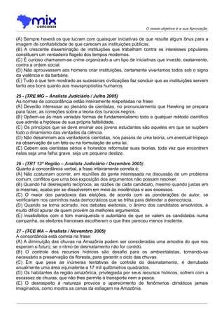 O nosso objetivo é a sua Aprovação


(A) Sempre haverá os que lucram com quaisquer iniciativas de que resulte algum ônus para a
imagem de confiabilidade de que carecem as instituições públicas.
(B) A crescente disseminação de instituições que trabalham contra os interesses populares
constituem um verdadeiro flagelo dos tempos modernos.
(C) É curioso chamarem-se crime organizado a um tipo de iniciativas que investe, exatamente,
contra a ordem social.
(D) Não aprouvessem aos homens criar instituições, certamente viveríamos todos sob o signo
da violência e da barbárie.
(E) Tudo o que tem mostrado as sucessivas civilizações faz concluir que as instituições servem
tanto aos bons quanto aos mauspropósitos humanos.

25 - (TRE MG – Analista Judiciário / Julho 2005)
As normas de concordância estão inteiramente respeitadas na frase:
(A) Deverão interessar ao plenário de cientistas, no pronunciamento que Hawking se prepara
para fazer, as correções sobre a teoria dos buracos negros.
(B) Opõem-se às mais variadas formas de fundamentalismo todo e qualquer método científico
que admite a hipótese de sua própria falibilidade.
(C) Os princípios que se deve ensinar aos jovens estudantes são aqueles em que se supõem
todo o dinamismo das verdades da ciência.
(D) Não desanimam aos verdadeiros cientistas, nos passos de uma teoria, um eventual tropeço
na observação de um fato ou na formulação de uma lei.
(E) Cabem aos cientistas sérios e honestos reformular suas teorias, toda vez que encontrem
nelas seja uma falha grave, seja um pequeno deslize.

26 - (TRT 13ª Região – Analista Judiciário / Dezembro 2005)
Quanto à concordância verbal, a frase inteiramente correta é:
(A) Não costumam ocorrer, em reuniões de gente interessada na discussão de um problema
comum, conflitos que uma boa exposição dos argumentos não possam resolver.
(B) Quando há desrespeito recíproco, as razões de cada candidato, mesmo quando justas em
si mesmas, acaba por se dissolverem em meio às insolências e aos excessos.
(C) O maior dos paradoxos das eleições, de acordo com as ponderações do autor, se
verificariam nos caminhos nada democráticos que se trilha para defender a democracia.
(D) Quando se torna acirrado, nos debates eleitorais, o ânimo dos candidatos envolvidos, é
muito difícil apurar de quem provém os melhores argumentos.
(E) Insatisfeitos com o tom maniqueísta e autoritário de que se valem os candidatos numa
campanha, os eleitores franceses escolheram o que lhes pareceu menos insolente.

27 - (TCE MA – Analista / Novembro 2005)
A concordância está correta na frase:
(A) A diminuição das chuvas na Amazônia podem ser consideradas uma amostra do que nos
esperam o futuro, se o ritmo de desmatamento não for contido.
(B) O controle dos recursos hídricos são desafio para os ambientalistas, tornando-se
necessário a preservação da floresta, para garantir o ciclo das chuvas.
(C) Em que pese as inúmeras tentativas de controle do desmatamento, é derrubado
anualmente uma área equivalente a 17 mil quilômetros quadrados.
(D) Os habitantes da região amazônica, privilegiada por seus recursos hídricos, sofrem com a
escassez de chuvas, que não lhes permite o transporte nem a pesca.
(E) O desrespeito à natureza provoca o aparecimento de fenômenos climáticos jamais
imaginados, como mostra as cenas da estiagem na Amazônia.
 