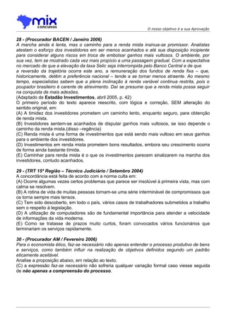 O nosso objetivo é a sua Aprovação


28 - (Procurador BACEN / Janeiro 2006)
A marcha ainda é lenta, mas o caminho para a renda mista insinua-se promissor. Analistas
atestam o esforço dos investidores em ser menos acanhados e até sua disposição incipiente
para considerar alguns riscos em troca de embolsar ganhos mais vultosos. O ambiente, por
sua vez, tem se mostrado cada vez mais propício a uma passagem gradual. Com a expectativa
no mercado de que a elevação da taxa Selic seja interrompida pelo Banco Central e de que
a reversão da trajetória ocorra este ano, a remuneração dos fundos de renda fixa – que,
historicamente, detêm a preferência nacional – tende a se tornar menos atraente. Ao mesmo
tempo, especialistas sabem que a plena inclinação à renda variável continua restrita, pois o
poupador brasileiro é carente de atrevimento. Daí se presume que a renda mista possa seguir
na conquista de mais adesões.
(Adaptado de Estadão Investimentos, abril 2005, p. 42)
O primeiro período do texto aparece reescrito, com lógica e correção, SEM alteração do
sentido original, em:
(A) A timidez dos investidores prometem um caminho lento, enquanto seguro, para obtenção
de renda mista.
(B) Investidores sentem-se acanhados de disputar ganhos mais vultosos, se isso depende o
caminho da renda mista.(disso –regência)
(C) Renda mista é uma forma de investimentos que está sendo mais vultoso em seus ganhos
para o ambiente dos investidores.
(D) Investimentos em renda mista prometem bons resultados, embora seu crescimento ocorra
de forma ainda bastante tímida.
(E) Caminhar para renda mista é o que os investimentos parecem sinalizarem na marcha dos
investidores, contudo acanhados.

29 - (TRT 15ª Região – Técnico Judiciário / Setembro 2004)
A concordância está feita de acordo com a norma culta em:
(A) Ocorre algumas vezes certos problemas que parece ser insolúvel à primeira vista, mas com
calma se resolvem.
(B) A rotina de vida de muitas pessoas tornam-se uma série interminável de compromissos que
os torna sempre mais tensos.
(C) Tem sido descoberto, em todo o país, vários casos de trabalhadores submetidos a trabalho
sem o respeito à legislação.
(D) A utilização de computadores são de fundamental importância para atender a velocidade
de informações da vida moderna.
(E) Como se tratasse de prazos muito curtos, foram convocados vários funcionários que
terminariam os serviços rapidamente.

30 - (Procurador AM / Fevereiro 2006)
Para o economista ético, faz-se necessário não apenas entender o processo produtivo de bens
e serviços, como também influir na realização de objetivos definidos segundo um padrão
eticamente aceitável.
Analise a proposição abaixo, em relação ao texto.
(C) a expressão faz-se necessário não sofreria qualquer variação formal caso viesse seguida
de não apenas a compreensão do processo.
 