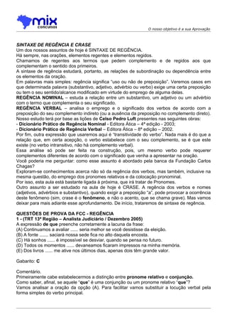 O nosso objetivo é a sua Aprovação



SINTAXE DE REGÊNCIA E CRASE
Um dos nossos assuntos de hoje é SINTAXE DE REGÊNCIA.
Há sempre, nas orações, elementos regentes e elementos regidos.
Chamamos de regentes aos termos que pedem complemento e de regidos aos que
complementam o sentido dos primeiros.
A sintaxe de regência estudará, portanto, as relações de subordinação ou dependência entre
os elementos da oração.
Em palavras mais simples: regência significa “uso ou não de preposição”. Veremos casos em
que determinada palavra (substantivo, adjetivo, advérbio ou verbo) exige uma certa preposição
ou tem o seu sentido/alcance modificado em virtude do emprego de alguma delas.
REGÊNCIA NOMINAL – estuda a relação entre um substantivo, um adjetivo ou um advérbio
com o termo que complementa o seu significado.
REGÊNCIA VERBAL – analisa o emprego e o significado dos verbos de acordo com a
preposição do seu complemento indireto (ou a ausência da preposição no complemento direto).
Nosso estudo terá por base as lições de Celso Pedro Luft presentes nas seguintes obras:
- Dicionário Prático de Regência Nominal - Editora Ática – 4ª edição - 2003;
- Dicionário Prático de Regência Verbal – Editora Ática – 8ª edição – 2002.
Por fim, outra expressão que usaremos aqui é “transitividade do verbo”. Nada mais é do que a
relação que, em certa acepção, o verbo estabelece com o seu complemento, se é que este
existe (no verbo intransitivo, não há complemento verbal).
Essa análise só pode ser feita na construção, pois, um mesmo verbo pode requerer
complementos diferentes de acordo com o significado que venha a apresentar na oração.
Você poderia me perguntar: como esse assunto é abordado pela banca da Fundação Carlos
Chagas?
Exploram-se conhecimentos acerca não só da regência dos verbos, mas também, inclusive na
mesma questão, do emprego dos pronomes relativos e da colocação pronominal.
Por isso, esta aula está bastante ligada à próxima, que irá tratar de Pronomes.
Outro assunto a ser estudado na aula de hoje é CRASE. A regência dos verbos e nomes
(adjetivos, advérbios e substantivo), quando exigir a preposição “a”, pode provocar a ocorrência
deste fenômeno (sim, crase é o fenômeno, e não o acento, que se chama grave). Mas vamos
deixar para mais adiante esse aprofundamento. De início, trataremos de sintaxe de regência.

QUESTÕES DE PROVA DA FCC - REGÊNCIA
1 - (TRT 13ª Região – Analista Judiciário / Dezembro 2005)
A expressão de que preenche corretamente a lacuna da frase:
(A) Continuamos a avaliar ...... seria melhor se você desistisse da eleição.
(B) A fonte ....... saciará nossa sede fica no alto daquela encosta.
(C))Há sonhos ...... é impossível se desviar, quando se pensa no futuro.
(D) Todos os momentos ...... devaneamos ficaram impressos na minha memória.
(E) Dos livros ...... me ative nos últimos dias, apenas dois têm grande valor.

Gabarito: C

Comentário.
Primeiramente cabe estabelecermos a distinção entre pronome relativo e conjunção.
Como saber, afinal, se aquele “que” é uma conjunção ou um pronome relativo “que”?
Vamos analisar a oração da opção (A). Para facilitar vamos substituir a locução verbal pela
forma simples do verbo principal.
 