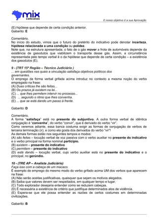 O nosso objetivo é a sua Aprovação


(E) hipótese que depende de certa condição anterior.
Gabarito: E

Comentário.
No início do estudo, vimos que o futuro do pretérito do indicativo pode denotar incerteza,
hipótese relacionada a uma condição ou polidez.
Note que, na estrutura apresentada, o fato de o gás mover a frota de automóveis depende da
existência de gasodutos que viabilizem o transporte desse gás. Assim, a circunstância
representada pelo tempo verbal é o da hipótese que depende de certa condição – a existência
dos gasodutos (E).

9 - (TRT 15ª Região – Técnico Judiciário )
... em questões nas quais a vinculação satisfaça objetivos políticos dos
governantes.
O emprego da forma verbal grifada acima introduz no contexto a mesma noção do verbo
empregado na frase:
(A) Duas críticas lhe são feitas...
(B) Os prazos já existem na lei...
(C) ... que lhes permitem intervir no processo...
(D)) ... segundo o ritmo que lhes convenha.
(E) ... que se está dando um passo à frente.

Gabarito: D

Comentário.
A forma “satisfaça” está no presente do subjuntivo. A outra forma verbal de idêntica
conjugação é “convenha”, do verbo “convir”, que é derivado do verbo “vir”.
Como veremos adiante, essa banca costuma exigir as formas de conjugação de verbos de
terceira terminação (ir), e como ela gosta dos derivados do verbo “vir”!
As demais formas estão nos seguintes tempos e modos:
(A) são feitas – locução verbal de voz passiva com o verbo auxiliar no presente do indicativo
e o verbo principal na forma nominal particípio.
(B) existem – presente do indicativo
(C) permitem – presente do indicativo
(D) está dando – locução verbal, cujo verbo auxiliar está no presente do indicativo e o
principal, no gerúndio.

10 - (TRE AP – Analista Judiciário)
Faça isso com a cabeça de um macaco.
É exemplo de emprego do mesmo modo do verbo grifado acima UM dos verbos que aparecem
na frase:
(A) Não serão aceitas justificativas, quaisquer que sejam os motivos alegados.
(B) Saiba que valores devem ser respeitados, em qualquer tempo e lugar.
(C) Todo explorador desejaria entender como se reduzem cabeças.
(D) É necessária a existência de critério que justifique determinados atos de violência.
(E) Espera-se que ele possa entender as razões de certos costumes em determinadas
civilizações.

Gabarito: B
 