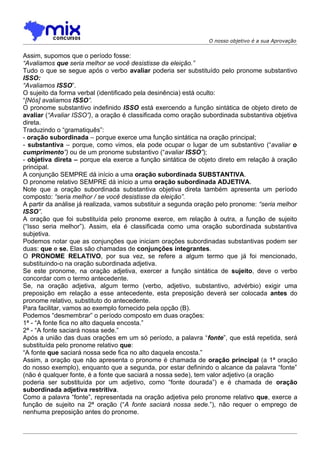 O nosso objetivo é a sua Aprovação


Assim, supomos que o período fosse:
“Avaliamos que seria melhor se você desistisse da eleição.”
Tudo o que se segue após o verbo avaliar poderia ser substituído pelo pronome substantivo
ISSO:
“Avaliamos ISSO”.
O sujeito da forma verbal (identificado pela desinência) está oculto:
“[Nós] avaliamos ISSO”.
O pronome substantivo indefinido ISSO está exercendo a função sintática de objeto direto de
avaliar (“Avaliar ISSO”), a oração é classificada como oração subordinada substantiva objetiva
direta.
Traduzindo o “gramatiquês”:
- oração subordinada – porque exerce uma função sintática na oração principal;
- substantiva – porque, como vimos, ela pode ocupar o lugar de um substantivo (“avaliar o
cumprimento”) ou de um pronome substantivo (“avaliar ISSO”);
- objetiva direta – porque ela exerce a função sintática de objeto direto em relação à oração
principal.
A conjunção SEMPRE dá início a uma oração subordinada SUBSTANTIVA.
O pronome relativo SEMPRE dá início a uma oração subordinada ADJETIVA.
Note que a oração subordinada substantiva objetiva direta também apresenta um período
composto: “seria melhor / se você desistisse da eleição”.
A partir da análise já realizada, vamos substituir a segunda oração pelo pronome: “seria melhor
ISSO”.
A oração que foi substituída pelo pronome exerce, em relação à outra, a função de sujeito
(“Isso seria melhor”). Assim, ela é classificada como uma oração subordinada substantiva
subjetiva.
Podemos notar que as conjunções que iniciam orações subordinadas substantivas podem ser
duas: que e se. Elas são chamadas de conjunções integrantes.
O PRONOME RELATIVO, por sua vez, se refere a algum termo que já foi mencionado,
substituindo-o na oração subordinada adjetiva.
Se este pronome, na oração adjetiva, exercer a função sintática de sujeito, deve o verbo
concordar com o termo antecedente.
Se, na oração adjetiva, algum termo (verbo, adjetivo, substantivo, advérbio) exigir uma
preposição em relação a esse antecedente, esta preposição deverá ser colocada antes do
pronome relativo, substituto do antecedente.
Para facilitar, vamos ao exemplo fornecido pela opção (B).
Podemos “desmembrar” o período composto em duas orações:
1ª - “A fonte fica no alto daquela encosta.”
2ª - “A fonte saciará nossa sede.”
Após a união das duas orações em um só período, a palavra “fonte”, que está repetida, será
substituída pelo pronome relativo que:
“A fonte que saciará nossa sede fica no alto daquela encosta.”
Assim, a oração que não apresenta o pronome é chamada de oração principal (a 1ª oração
do nosso exemplo), enquanto que a segunda, por estar definindo o alcance da palavra “fonte”
(não é qualquer fonte, é a fonte que saciará a nossa sede), tem valor adjetivo (a oração
poderia ser substituída por um adjetivo, como “fonte dourada”) e é chamada de oração
subordinada adjetiva restritiva.
Como a palavra “fonte”, representada na oração adjetiva pelo pronome relativo que, exerce a
função de sujeito na 2ª oração (“A fonte saciará nossa sede.”), não requer o emprego de
nenhuma preposição antes do pronome.
 