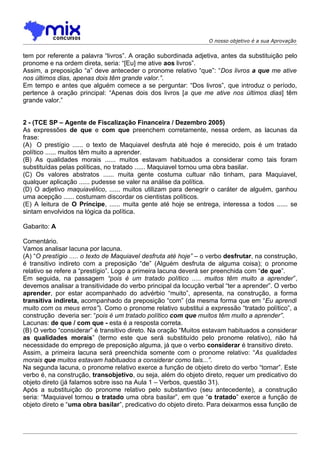 O nosso objetivo é a sua Aprovação


tem por referente a palavra “livros”. A oração subordinada adjetiva, antes da substituição pelo
pronome e na ordem direta, seria: “[Eu] me ative aos livros”.
Assim, a preposição “a” deve anteceder o pronome relativo “que”: “Dos livros a que me ative
nos últimos dias, apenas dois têm grande valor.”.
Em tempo e antes que alguém comece a se perguntar: “Dos livros”, que introduz o período,
pertence à oração principal: “Apenas dois dos livros [a que me ative nos últimos dias] têm
grande valor.”


2 - (TCE SP – Agente de Fiscalização Financeira / Dezembro 2005)
As expressões de que e com que preenchem corretamente, nessa ordem, as lacunas da
frase:
(A)) O prestígio ...... o texto de Maquiavel desfruta até hoje é merecido, pois é um tratado
político ...... muitos têm muito a aprender.
(B) As qualidades morais ...... muitos estavam habituados a considerar como tais foram
substituídas pelas políticas, no tratado ...... Maquiavel tornou uma obra basilar.
(C) Os valores abstratos ...... muita gente costuma cultuar não tinham, para Maquiavel,
qualquer aplicação ...... pudesse se valer na análise da política.
(D) O adjetivo maquiavélico, ...... muitos utilizam para denegrir o caráter de alguém, ganhou
uma acepção ...... costumam discordar os cientistas políticos.
(E) A leitura de O Príncipe, ...... muita gente até hoje se entrega, interessa a todos ...... se
sintam envolvidos na lógica da política.

Gabarito: A

Comentário.
Vamos analisar lacuna por lacuna.
(A) “O prestígio ..... o texto de Maquiavel desfruta até hoje” – o verbo desfrutar, na construção,
é transitivo indireto com a preposição “de” (Alguém desfruta de alguma coisa); o pronome
relativo se refere a “prestígio”. Logo a primeira lacuna deverá ser preenchida com “de que”.
Em seguida, na passagem “pois é um tratado político ..... muitos têm muito a aprender”,
devemos analisar a transitividade do verbo principal da locução verbal “ter a aprender”. O verbo
aprender, por estar acompanhado do advérbio “muito”, apresenta, na construção, a forma
transitiva indireta, acompanhado da preposição “com” (da mesma forma que em “Eu aprendi
muito com os meus erros”). Como o pronome relativo substitui a expressão “tratado político”, a
construção deveria ser: “pois é um tratado político com que muitos têm muito a aprender”.
Lacunas: de que / com que - esta é a resposta correta.
(B) O verbo “considerar” é transitivo direto. Na oração “Muitos estavam habituados a considerar
as qualidades morais” (termo este que será substituído pelo pronome relativo), não há
necessidade do emprego de preposição alguma, já que o verbo considerar é transitivo direto.
Assim, a primeira lacuna será preenchida somente com o pronome relativo: “As qualidades
morais que muitos estavam habituados a considerar como tais...”.
Na segunda lacuna, o pronome relativo exerce a função de objeto direto do verbo “tornar”. Este
verbo é, na construção, transobjetivo, ou seja, além do objeto direto, requer um predicativo do
objeto direto (já falamos sobre isso na Aula 1 – Verbos, questão 31).
Após a substituição do pronome relativo pelo substantivo (seu antecedente), a construção
seria: “Maquiavel tornou o tratado uma obra basilar”, em que “o tratado” exerce a função de
objeto direto e “uma obra basilar”, predicativo do objeto direto. Para deixarmos essa função de
 