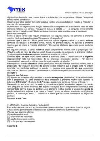 O nosso objetivo é a sua Aprovação


objeto direto bastante clara, vamos trocar o substantivo por um pronome oblíquo: “Maquiavel
tornou-o uma obra basilar”.
Observe que “obra basilar” tem valor adjetivo (atribui uma qualidade) em relação a “tratado”, e
com ele não se confunde.
O predicativo do objeto é uma função necessária à compreensão. Não haveria nexo se este
elemento faltasse ao período: “Maquiavel tornou o tratado ...” – a pergunta provavelmente
seria: tornou o tratado o quê? O elemento que completa essa oração exerce a função de
predicativo do objeto.
Como o objeto direto não requer preposição, na segunda lacuna há somente o pronome
relativo: “no tratado que Maquiavel tornou uma obra basileira”.
Lacunas: que / que (C) “Muita gente costuma cultuar alguma coisa” – o verbo cultuar
(principal da locução) é transitivo direto. Assim, na primeira lacuna, há apenas o pronome
relativo que se refere a “valores abstratos”: “Os valores abstratos que muita gente costuma
cultuar...”.
No segundo período, o verbo valer-se exige complemento indireto com a preposição “de”
(Alguém pode se valer de alguma coisa). Essa preposição irá anteceder o pronome relativo:
“qualquer aplicação de que pudesse se valer na análise da política.”.
Lacunas: que / de que (D) O verbo utilizar é transitivo direto – “muitos utilizam o adjetivo
maquiavélico”. Não há necessidade de se empregar preposição alguma – “O adjetivo
‘maquiavélico’, que muitos utilizam para denegrir o caráter de alguém...”.
Na seqüência, o verbo discordar (verbo principal da locução verbal) é transitivo indireto, com a
preposição “de” (Alguém discorda de alguma coisa). Observe que a oração está na ordem
invertida: “os cientistas políticos” é sujeito: “... ganhou uma acepção de que costumam
discordar os cientistas políticos.” (equivalente a “os cientistas políticos costumam discordar da
acepção”).
Lacunas: que / de que
(E) Alguém se entrega a alguma coisa – o verbo entregar-se (pronominal) é transitivo indireto
com a preposição “a”. Esta preposição deve anteceder o pronome relativo que substitui “a
leitura de O Príncipe”: “A leitura de O Príncipe, a que muita gente até hoje se entrega...”.
Na seqüência, temos um caso de regência nominal – o adjetivo “envolvidos” exige a preposição
“em” (Alguém se sente envolvido em alguma situação). Esse complemento nominal já está
representado por “na lógica da política”. Já o pronome relativo exerce a função de sujeito da
oração subordinada adjetiva e se refere a “todos”: “todos se sintam envolvidos na lógica da
política”. A construção seria: “... interessa a todos que se sintam envolvidos na lógica da
política”.
Lacunas: a que / que


3 - (TRE MG – Analista Judiciário / Julho 2005)
Para entender o de que vou aqui tratar não é necessário saber o que são os buracos negros.
A frase acima permanecerá correta caso se substitua o elemento sublinhado por
(A) o de que aqui me referirei.
(B) aquilo que irei aludir.
(C) o que aqui me reportarei.
(D) àquilo de que aqui exporei.
(E)) o de que aqui me ocuparei.

Gabarito: E
 