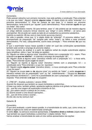 O nosso objetivo é a sua Aprovação


Comentário.
Pode parecer estranha num primeiro momento, mas está perfeita a construção “Para entender
o de que vou tratar”. Alguém entende alguma coisa. O objeto direto do verbo “entender” é o
pronome demonstrativo “o”. Para ter certeza de que esse “o” é mesmo um pronome
demonstrativo, tente trocá-lo por “aquele” (outro demonstrativo): “Para entender aquilo de que
vou tratar”. Deu certo!
Então é demonstrativo mesmo. Só para lembrar, esse “o” não poderia ser de maneira alguma
um artigo definido (costumo brincar dizendo que “artigo” é como ARROZ – só serve para
acompanhar. Ele só pode ser usado ao lado de um substantivo ou pronome substantivo,
implícito ou explícito: O meu carro é mais bonito que o seu [carro].).
De volta à questão, vimos que “o” é objeto direto de “entender”. O pronome relativo “que”,
acompanhado da preposição “de” (exigida pelo verbo “tratar”), se refere a esse pronome
demonstrativo. Por isso, coloquialmente, ocorre essa contração – “Para entender do que vou
tratar”.
O que o examinador busca nessa questão é saber em qual das construções apresentadas
também está correto o emprego do pronome relativo.
Uma boa maneira de analisar é a partir da regência verbal da oração subordinada adjetiva
(para simplificar, retire o “aqui” de todas as opções):
(A) “Alguém se refere a alguma coisa” (transitivo indireto com a preposição “a”) – assim, “Para
entender o a que me referirei” – é indevida o emprego da preposição “de”;
(B) “Alguém alude a alguma coisa” (transitivo indireto com a preposição “a”) – a troca seria,
então, “Para entender aquilo a que irei aludir”;
(C) “Alguém se reporta a alguma coisa” (transitivo indireto com a preposição “a”) – a
substituição seria “Para entender o a que me reportarei”;
(D) “Alguém expõe alguma coisa” (transitivo direto) – a nova construção seria “Para entender
o que irei expor”;
(E) “Alguém se ocupa com ou de alguma coisa” (no sentido de “tratar”, o verbo ocupar-se é
transitivo indireto com as preposições “com” ou “de”, indistintamente – “Ocupou-se dos/com
os problemas domésticos”) – como há a possibilidade de usar a preposição “de”, está correta a
resposta: “Para entender o de que me ocuparei”.

4 - (TRE AP – Analista Judiciário / Janeiro 2006)
Quando lhe disseram que também se caçam borboletas e andorinhas...
A frase cujo verbo, também grifado, apresenta regência idêntica à do grifado na frase acima é:
(A) ...que fez uma viagem de exploração à América do Sul...
(B)...que sabem reduzir a cabeça de um morto...
(C) Queria assistir a uma dessas operações...
(D) ...que ele tinha contas a acertar...
(E) Ele não me fez nenhum mal!

Gabarito: E

Comentário.
O que será analisado, a partir dessa questão, é a transitividade do verbo, que, como vimos, se
refere à regência do verbo em determinada construção.
O verbo dizer, na estrutura oracional apresentada, é transitivo direto e indireto (objeto direto:
“que também se caçam borboletas e andorinhas” e objeto indireto: “lhe”).
Vamos analisar a transitividade de cada um dos verbos apresentados nas opções:
 