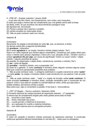 O nosso objetivo é a sua Aprovação



6 - (TRE AP – Analista Judiciário / Janeiro 2006)
... é que elas não têm cheiro, nem temperaturas, nem ruídos, nem mosquitos...
O verbo que exige o mesmo tipo de complemento que o do grifado acima está na frase:
(A) Nada, enfim, do que acontece nas desconfortáveis paisagens reais.
(B) Agradeci-lhe, horrorizado.
(C) Porque a poesia não é apenas a verdade...
(D) Jamais acreditei em observação direta...
(E)) Não se pode conhecer nada num minuto...

Gabarito: E

Comentário.
Novamente, foi exigida a transitividade do verbo ter, que, na estrutura, é direta.
Os demais verbos têm a seguinte transitividade:
(A) acontecer - intransitivo
(B) O verbo agradecer é, na oração, transitivo indireto (objeto indireto: “lhe”).
Esse é um verbo especial que merece alguns comentários. Constrói-se com objeto direto para
coisa e indireto para pessoa (Agradeço a Deus [O.I.] sua salvação [O.D].). Também ocorre a
sintaxe agradecer-lhe por algo, por causa da significação “motivo ou causa” (verbo + objeto
indireto + adjunto adverbial de causa).
Na questão, foi dispensado o objeto direto, mantendo-se, somente, o indireto (“lhe”).
(C) ser - verbo de ligação.
(D) acreditar – transitivo indireto, com a preposição “em”.
(E) Esse foi o gabarito. O verbo conhecer é transitivo direto (Alguém conhece alguma coisa).
Note que a estrutura apresentada possibilita duas análises:
1 – Não se pode conhecer nada – o sintagma sublinhado é o sujeito oracional do verbo “poder”
– o verbo poder, na oração, é transitivo direto e está construído em voz passiva (“não se pode
isso”);
2 – Não se pode conhecer nada – “nada” é o sujeito da locução verbal pode conhecer. O
verbo principal (conhecer) é transitivo direto, condição necessária para a construção de voz
passiva. Como o que está em questão é a transitividade do verbo, ainda que seja essa a
análise sintática, permanece correta a opção.
Mais sobre isso, veja no comentário à questão 10 da Aula 2 – Concordância.

7 - (TRT 15ª Região – Técnico Judiciário / Setembro 2004)
O Conselho Nacional de Justiça precisará de segmentos setoriais... (1º parágrafo)
O mesmo tipo de complemento exigido pelo verbo grifado acima está na frase:
(A) ... tornando-a mais rápida...
(B) ... limita a liberdade dos juízes...
(C) ... e pode permitir a influência do Executivo...
(D) ... se a aplicação for restrita a matérias tributárias...
(E) ... mas valem apenas para os advogados privados...

Gabarito: E

Comentário.
O verbo em epígrafe é transitivo indireto (precisará de segmentos setoriais). A construção
verbal que apresenta idêntica transitividade é a da letra (E) – valem para os advogados.
 