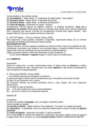 O nosso objetivo é a sua Aprovação


Vamos analisar a dos demais verbos:
(A) transobjetivo – objeto direto: “a”; predicativo do objeto direto: “mais rápida”;
(B) transitivo direto – objeto direto: “a liberdade dos juízes”;
(C) transitivo direto – objeto direto: “a influência do Executivo”;
(D) verbo de ligação – predicativo do sujeito: “restrita”;
complemento nominal (liga-se ao adjetivo “restrita”): “a matérias tributárias”. Essa era a
pegadinha da questão. Muita gente deve ter marcado essa opção como correta imaginando
que o elemento que exerce a função de complemento nominal seria objeto indireto – ledo
engano! Não foi à toa que a opção correta era a letra (E).

8 - (TRT 24ª Região – Técnico Judiciário / Março 2006)
Para responder a esta questão, considere o fragmento, reproduzido abaixo, de um informe
publicitário da Prefeitura Municipal de Campo Grande.
QUALIDADE DE VIDA
Campo Grande é uma das capitais brasileiras que oferece melhor índice de qualidade de vida.
Urbanizada, arborizada, sem favelas e com avenidas largas, a Capital do Mato Grosso do Sul
registra alto índice de satisfação de seus moradores e empreendedores.
Julgue a assertiva abaixo a partir dos elementos no texto existentes, é:
    (A) Os verbos oferecer e registrar exigem o mesmo tipo de complemento.,

Item CORRETO

Comentário.
Ambos os verbos têm, no texto, transitividade direta. O objeto direto de oferecer é “melhor
índice de qualidade de vida”, enquanto que o do verbo registrar é “alto índice de satisfação de
seus moradores e empreendedores”.

9 - (Procurador BACEN / Janeiro 2006)
... e as cotações generosas empolgam os usineiros ...
O verbo que exige o mesmo tipo de complemento que o do grifado acima está na frase:
(A) Nem só de problemas vive o campo.
(B) Enquanto estrelas de primeira grandeza como a soja vergam sob uma conjuntura
desfavorável ...
(C) A razão é a alta do petróleo ...
(D)) ... e há meia centena de novas usinas projetadas ...
(E) ... que torna o álcool um combustível atraente.

Gabarito: D

Comentário.
O verbo em questão é empolgar, que, na oração, é transitivo direto.
Vamos analisar as opções:
(A) transitivo indireto - objeto indireto é “de problemas”. “O campo” é o sujeito da oração.
(B) intransitivo – a expressão “sob uma conjuntura desfavorável” exerce a função de adjunto
adverbial.
(C) verbo de ligação – predicativo do sujeito: “a alta do petróleo”.
(D) O verbo haver no sentido de existência é impessoal, não possui sujeito. O que se segue é
o objeto direto. Ele é, portanto, um verbo transitivo direto. ESSA É A RESPOSTA CERTA!!!
 