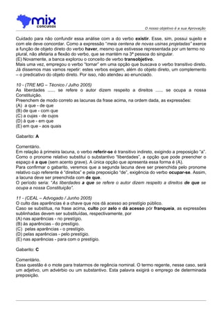 O nosso objetivo é a sua Aprovação


Cuidado para não confundir essa análise com a do verbo existir. Esse, sim, possui sujeito e
com ele deve concordar. Como a expressão “meia centena de novas usinas projetadas” exerce
a função de objeto direto do verbo haver, mesmo que estivesse representada por um termo no
plural, não afetaria a flexão do verbo, que se mantém na 3ª pessoa do singular.
(E) Novamente, a banca explorou o conceito de verbo transobjetivo.
Mais uma vez, empregou o verbo “tornar” em uma opção que buscava o verbo transitivo direto.
Já dissemos mas vamos repetir: estes verbos exigem, além do objeto direto, um complemento
– o predicativo do objeto direto. Por isso, não atendeu ao enunciado.

10 - (TRE MG – Técnico / Julho 2005)
As liberdades ...... se refere o autor dizem respeito a direitos ...... se ocupa a nossa
Constituição.
Preenchem de modo correto as lacunas da frase acima, na ordem dada, as expressões:
(A)) a que - de que
(B) de que - com que
(C) a cujas - de cujos
(D) à que - em que
(E) em que - aos quais

Gabarito: A

Comentário.
Em relação à primeira lacuna, o verbo referir-se é transitivo indireto, exigindo a preposição “a”.
Como o pronome relativo substitui o substantivo “liberdades”, a opção que pode preencher o
espaço é a que (sem acento grave). A única opção que apresenta essa forma é (A).
Para confirmar o gabarito, veremos que a segunda lacuna deve ser preenchida pelo pronome
relativo cujo referente é “direitos” e pela preposição “de”, exigência do verbo ocupar-se. Assim,
a lacuna deve ser preenchida com de que.
O período seria: “As liberdades a que se refere o autor dizem respeito a direitos de que se
ocupa a nossa Constituição”.

11 - (CEAL – Advogado / Junho 2005)
O culto das aparências é a chave que nos dá acesso ao prestígio público.
Caso se substitua, na frase acima, culto por zelo e dá acesso pór franqueia, as expressões
sublinhadas devem ser substituídas, respectivamente, por
(A) nas aparências - no prestígio.
(B) às aparências - do prestígio.
(C)) pelas aparências - o prestígio.
(D) pelas aparências - pelo prestígio.
(E) nas aparências - para com o prestígio.

Gabarito: C

Comentário.
Essa questão é o mote para tratarmos de regência nominal. O termo regente, nesse caso, será
um adjetivo, um advérbio ou um substantivo. Esta palavra exigirá o emprego de determinada
preposição.
 