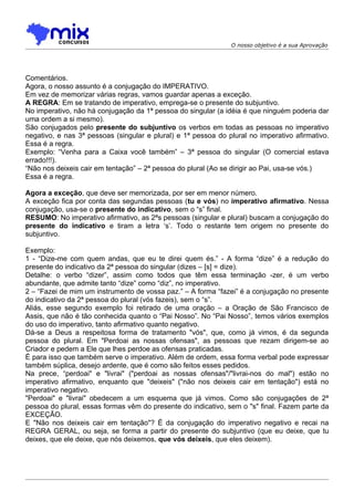 O nosso objetivo é a sua Aprovação




Comentários.
Agora, o nosso assunto é a conjugação do IMPERATIVO.
Em vez de memorizar várias regras, vamos guardar apenas a exceção.
A REGRA: Em se tratando de imperativo, emprega-se o presente do subjuntivo.
No imperativo, não há conjugação da 1ª pessoa do singular (a idéia é que ninguém poderia dar
uma ordem a si mesmo).
São conjugados pelo presente do subjuntivo os verbos em todas as pessoas no imperativo
negativo, e nas 3ª pessoas (singular e plural) e 1ª pessoa do plural no imperativo afirmativo.
Essa é a regra.
Exemplo: “Venha para a Caixa você também” – 3ª pessoa do singular (O comercial estava
errado!!!).
“Não nos deixeis cair em tentação” – 2ª pessoa do plural (Ao se dirigir ao Pai, usa-se vós.)
Essa é a regra.

Agora a exceção, que deve ser memorizada, por ser em menor número.
A exceção fica por conta das segundas pessoas (tu e vós) no imperativo afirmativo. Nessa
conjugação, usa-se o presente do indicativo, sem o “s” final.
RESUMO: No imperativo afirmativo, as 2ªs pessoas (singular e plural) buscam a conjugação do
presente do indicativo e tiram a letra ‘s’. Todo o restante tem origem no presente do
subjuntivo.

Exemplo:
1 - “Dize-me com quem andas, que eu te direi quem és.” - A forma “dize” é a redução do
presente do indicativo da 2ª pessoa do singular (dizes – [s] = dize).
Detalhe: o verbo “dizer”, assim como todos que têm essa terminação -zer, é um verbo
abundante, que admite tanto “dize” como “diz”, no imperativo.
2 – “Fazei de mim um instrumento de vossa paz.” – A forma “fazei” é a conjugação no presente
do indicativo da 2ª pessoa do plural (vós fazeis), sem o “s”.
Aliás, esse segundo exemplo foi retirado de uma oração – a Oração de São Francisco de
Assis, que não é tão conhecida quanto o “Pai Nosso”. No “Pai Nosso”, temos vários exemplos
do uso do imperativo, tanto afirmativo quanto negativo.
Dá-se a Deus a respeitosa forma de tratamento "vós", que, como já vimos, é da segunda
pessoa do plural. Em "Perdoai as nossas ofensas", as pessoas que rezam dirigem-se ao
Criador e pedem a Ele que lhes perdoe as ofensas praticadas.
É para isso que também serve o imperativo. Além de ordem, essa forma verbal pode expressar
também súplica, desejo ardente, que é como são feitos esses pedidos.
Na prece, “perdoai" e "livrai" ("perdoai as nossas ofensas"/"livrai-nos do mal") estão no
imperativo afirmativo, enquanto que "deixeis" ("não nos deixeis cair em tentação") está no
imperativo negativo.
"Perdoai" e "livrai" obedecem a um esquema que já vimos. Como são conjugações de 2ª
pessoa do plural, essas formas vêm do presente do indicativo, sem o "s" final. Fazem parte da
EXCEÇÃO.
E "Não nos deixeis cair em tentação"? É da conjugação do imperativo negativo e recai na
REGRA GERAL, ou seja, se forma a partir do presente do subjuntivo (que eu deixe, que tu
deixes, que ele deixe, que nós deixemos, que vós deixeis, que eles deixem).
 