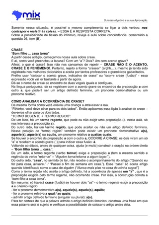 O nosso objetivo é a sua Aprovação


Somente nessa situação, é possível o mesmo complemento se ligar a dois verbos: nos
contrapor e resistir às coisas. – ESSA É A RESPOSTA CORRETA.
Sobre a possibilidade de flexão do infinitivo, reveja a aula sobre concordância, comentário à
questão 26, item (B).


CRASE
“Bom filho ... casa torna”
A partir desse adágio, começamos nossa aula sobre crase.
E aí, como você preencheu a lacuna? Com um “a”? Dois? Um com acento grave?
Afinal, o que é crase? Isso não nos cansamos de repetir – CRASE NÃO É O ACENTO,
CRASE É O FENÔMENO!. Portanto, rejeito a forma “crasear” (arghh....), mesmo já tendo sido
registrada nos melhores dicionários e aceita por tantos professores e gramáticos gabaritados.
Prefiro usar “colocar o acento grave, indicativo de crase” ou “ocorre crase (fusão)” - essa
expressão você vai ler bastante a partir de agora.
Dá-se o nome de crase ao encontro de duas vogais iguais e contíguas.
Na língua portuguesa, só se registram com o acento grave os encontros da preposição a com
outro a, que poderá ser um artigo definido feminino, um pronome demonstrativo ou um
pronome relativo.

COMO ANALISAR A OCORRÊNCIA DE CRASE?
Da mesma forma como você ensina uma criança a atravessar a rua.
“Filhinho, você deve olhar para os dois lados!”. Então aplicamos essa lição à análise de crase –
devemos olhar para os dois lados.
“TERMO REGENTE + TERMO REGIDO”:
De um lado, há um termo regente, que pode ou não exigir uma preposição (e, nesta aula, só
nos interessa a preposição a).
Do outro lado, há um termo regido, que pode aceitar ou não um artigo definido feminino.
Nessa posição de “termo regido” também pode existir um pronome demonstrativo a(s),
aquele(s), aquela(s) ou aquilo, um pronome relativo a qual/as quais.
Se houver o encontro da preposição a com o outro a, OCORRE A CRASE: os dois viram um só
“a” e recebem o acento grave (`) para indicar essa fusão: à.
Voltando ao ditado, antes de qualquer coisa, ajuda (e muito) construir a oração na ordem direta
– “Bom filho torna ... casa.”.
De um lado, o termo regente (verbo tornar) exige a preposição a (tem o mesmo sentido e
regência do verbo “retornar” – “Alguém torna/retorna a algum lugar.”).
Do outro lado, “casa”, no sentido de lar, não recebe o acompanhamento do artigo (“Quando eu
for para casa, avisarei.” / “Passei o fim de semana em casa.”). Esse “casa” só aceita artigo
quando identificado como a casa de alguém (“Nunca mais piso na casa da minha sogra!”)
Como o termo regido não aceita o artigo definido, há a ocorrência de apenas um “a” , que é a
preposição exigida pelo termo regente, não ocorrendo crase. Por isso, a construção correta é
“bom filho a casa torna”.
Em resumo: só haverá crase (fusão) se houver dois “as” - o termo regente exigir a preposição
a e o termo regido:
- for o pronome demonstrativo a(s), aquele(s), aquela(s), aquilo;
- for o pronome relativo a qual / as quais;
- admitir artigo definido feminino (singular ou plural): a(s).
Para ter certeza de que a palavra admite o artigo definido feminino, construa uma frase em que
essa palavra seja o sujeito e verifique a possibilidade de colocar o artigo antes dela.
 