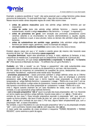 O nosso objetivo é a sua Aprovação


Exemplo: a palavra escolhida é “você”: não seria possível usar o artigo feminino antes desse
pronome de tratamento -“A você está linda hoje”-, logo não há crase antes de “você”.
Nesse resumo estão várias daquelas regras de crase. Não ocorre crase:

   •   antes de palavra masculina (pois não admite artigo definido feminino por ser
       masculina);
   •   antes de verbo (pois não admite artigo definido feminino – mesmo quando
       substantivado, recebe o artigo masculino e não feminino – “o ranger”, “o regressar”);
   •   antes de pronomes em geral; com exceção dos pronomes possessivos (como
       veremos adiante) e os enumerados no resumo (demonstrativos a, aquele, aquela,
       aquilo, e relativos a qual, e seus plurais), todos os demais não admitem artigo definido
       feminino;
   •   antes de substantivos em sentido vago, genérico (não admitem artigo definido
       feminino por serem vagos, genéricos, como no exemplo do adágio);
   •   em expressões de palavras repetidas (cara a cara, dia a dia, boca a boca).

Existem alguns casos em que o “a” recebe o acento grave (à) mesmo não havendo esse
encontro de dois “as”. São os chamados casos especiais:
- locuções femininas, sejam elas adverbiais (à força, à vista), adjetivas (à fantasia, à toa),
conjuntivas (à medida que, à proporção que) ou prepositivas (à espera de, à procura de);
- diante de masculino, em que esteja subentendida a expressão “à moda de”, “à maneira
de” (“Ele escrevia à Machado de Assis.”, “O artilheiro fez um gol à Romário.”).

Cuidado: em “bife a cavalo” ou em “frango a passarinho” não está subentendida essa
expressão (não é à maneira do cavalo ou do passarinho) e, por isso, não leva acento.
Por fim, antes de iniciarmos os comentários às questões de prova, destacamos dois casos
chamados “facultativos”, explicando onde reside essa “faculdade”:
- pronomes possessivos – esses pronomes admitem o artigo definido antes de si (“Minha
mesa está suja” ou “A minha mesa está suja”). Por isso, caso se empregue o pronome
possessivo com artigo, desde que o termo regente exija preposição a, haverá crase
(preposição a + artigo definido feminino + possessivo = à sua – “Refiro-me à sua irmã.”); em se
escolhendo não colocar o artigo antes do possessivo, haverá somente a preposição e, por isso,
não haverá a ocorrência de crase (preposição a + possessivo = a sua - “Refiro-me a sua
irmã.”). Alguns autores chamam de um caso facultativo de crase, mas o que ocorre, na
verdade, é o uso opcional do artigo definido feminino;
- com a locução prepositiva “até a” (que é a junção das duas preposições: até + a). Havendo
um termo regido que admita o artigo definido, haverá crase (até a + a = até à – “Andei até à
entrada de sua casa.”). Essa locução prepositiva equivale à preposição “até”, que, quando
usada na forma simples, não leva à fusão de dois ‘as’, pois só existe um – o artigo (até + a =
até a - “Andei até a entrada de sua casa.”). Por isso, alguns falam simplesmente que, com a
preposição “até”, a crase é facultativa.
Na verdade, o que é facultativo é o uso da locução prepositiva “até a” ou da preposição simples
“até” – com a primeira, haverá crase (até à); com segunda, não (até a).
A maior parte das questões de crase envolvem o esquema “TERMO REGENTE + TERMO
REGIDO”, como veremos a partir de agora.
 