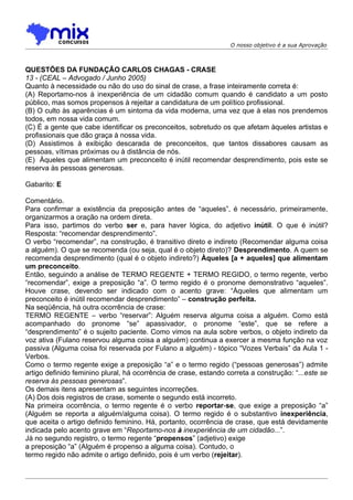 O nosso objetivo é a sua Aprovação



QUESTÕES DA FUNDAÇÃO CARLOS CHAGAS - CRASE
13 - (CEAL – Advogado / Junho 2005)
Quanto à necessidade ou não do uso do sinal de crase, a frase inteiramente correta é:
(A) Reportamo-nos à inexperiência de um cidadão comum quando é candidato a um posto
público, mas somos propensos à rejeitar a candidatura de um político profissional.
(B) O culto às aparências é um sintoma da vida moderna, uma vez que à elas nos prendemos
todos, em nossa vida comum.
(C) É a gente que cabe identificar os preconceitos, sobretudo os que afetam àqueles artistas e
profissionais que dão graça à nossa vida.
(D) Assistimos à exibição descarada de preconceitos, que tantos dissabores causam as
pessoas, vítimas próximas ou à distância de nós.
(E)) Àqueles que alimentam um preconceito é inútil recomendar desprendimento, pois este se
reserva às pessoas generosas.

Gabarito: E

Comentário.
Para confirmar a existência da preposição antes de “aqueles”, é necessário, primeiramente,
organizarmos a oração na ordem direta.
Para isso, partimos do verbo ser e, para haver lógica, do adjetivo inútil. O que é inútil?
Resposta: “recomendar desprendimento”.
O verbo “recomendar”, na construção, é transitivo direto e indireto (Recomendar alguma coisa
a alguém). O que se recomenda (ou seja, qual é o objeto direto)? Desprendimento. A quem se
recomenda desprendimento (qual é o objeto indireto?) Àqueles [a + aqueles] que alimentam
um preconceito.
Então, seguindo a análise de TERMO REGENTE + TERMO REGIDO, o termo regente, verbo
“recomendar”, exige a preposição “a”. O termo regido é o pronome demonstrativo “aqueles”.
Houve crase, devendo ser indicado com o acento grave: “Àqueles que alimentam um
preconceito é inútil recomendar desprendimento” – construção perfeita.
Na seqüência, há outra ocorrência de crase:
TERMO REGENTE – verbo “reservar”: Alguém reserva alguma coisa a alguém. Como está
acompanhado do pronome “se” apassivador, o pronome “este”, que se refere a
“desprendimento” é o sujeito paciente. Como vimos na aula sobre verbos, o objeto indireto da
voz ativa (Fulano reservou alguma coisa a alguém) continua a exercer a mesma função na voz
passiva (Alguma coisa foi reservada por Fulano a alguém) - tópico “Vozes Verbais” da Aula 1 -
Verbos.
Como o termo regente exige a preposição “a” e o termo regido (“pessoas generosas”) admite
artigo definido feminino plural, há ocorrência de crase, estando correta a construção: “...este se
reserva às pessoas generosas”.
Os demais itens apresentam as seguintes incorreções.
(A) Dos dois registros de crase, somente o segundo está incorreto.
Na primeira ocorrência, o termo regente é o verbo reportar-se, que exige a preposição “a”
(Alguém se reporta a alguém/alguma coisa). O termo regido é o substantivo inexperiência,
que aceita o artigo definido feminino. Há, portanto, ocorrência de crase, que está devidamente
indicada pelo acento grave em “Reportamo-nos à inexperiência de um cidadão...”.
Já no segundo registro, o termo regente “propensos” (adjetivo) exige
a preposição “a” (Alguém é propenso a alguma coisa). Contudo, o
termo regido não admite o artigo definido, pois é um verbo (rejeitar).
 