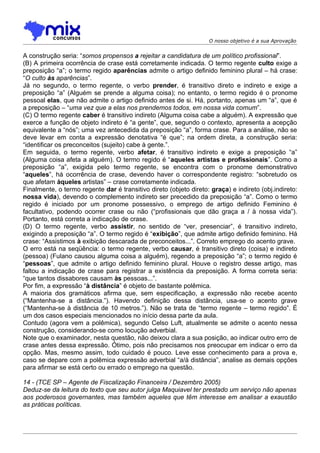 O nosso objetivo é a sua Aprovação


A construção seria: “somos propensos a rejeitar a candidatura de um político profissional”.
(B) A primeira ocorrência de crase está corretamente indicada. O termo regente culto exige a
preposição “a”; o termo regido aparências admite o artigo definido feminino plural – há crase:
“O culto às aparências”.
Já no segundo, o termo regente, o verbo prender, é transitivo direto e indireto e exige a
preposição “a” (Alguém se prende a alguma coisa); no entanto, o termo regido é o pronome
pessoal elas, que não admite o artigo definido antes de si. Há, portanto, apenas um “a”, que é
a preposição – “uma vez que a elas nos prendemos todos, em nossa vida comum”.
(C) O termo regente caber é transitivo indireto (Alguma coisa cabe a alguém). A expressão que
exerce a função de objeto indireto é “a gente”, que, segundo o contexto, apresenta a acepção
equivalente a “nós”; uma vez antecedida da preposição “a”, forma crase. Para a análise, não se
deve levar em conta a expressão denotativa “é que”; na ordem direta, a construção seria:
“identificar os preconceitos (sujeito) cabe à gente.”.
Em seguida, o termo regente, verbo afetar, é transitivo indireto e exige a preposição “a”
(Alguma coisa afeta a alguém). O termo regido é “aqueles artistas e profissionais”. Como a
preposição “a”, exigida pelo termo regente, se encontra com o pronome demonstrativo
“aqueles”, há ocorrência de crase, devendo haver o correspondente registro: “sobretudo os
que afetam àqueles artistas” – crase corretamente indicada.
Finalmente, o termo regente dar é transitivo direto (objeto direto: graça) e indireto (obj.indireto:
nossa vida), devendo o complemento indireto ser precedido da preposição “a”. Como o termo
regido é iniciado por um pronome possessivo, o emprego de artigo definido Feminino é
facultativo, podendo ocorrer crase ou não (“profissionais que dão graça a / à nossa vida”).
Portanto, está correta a indicação de crase.
(D) O termo regente, verbo assistir, no sentido de “ver, presenciar”, é transitivo indireto,
exigindo a preposição “a”. O termo regido é “exibição”, que admite artigo definido feminino. Há
crase: “Assistimos à exibição descarada de preconceitos...”. Correto emprego do acento grave.
O erro está na seqüência: o termo regente, verbo causar, é transitivo direto (coisa) e indireto
(pessoa) (Fulano causou alguma coisa a alguém), regendo a preposição “a”; o termo regido é
“pessoas”, que admite o artigo definido feminino plural. Houve o registro desse artigo, mas
faltou a indicação de crase para registrar a existência da preposição. A forma correta seria:
“que tantos dissabores causam às pessoas...”.
Por fim, a expressão “à distância” é objeto de bastante polêmica.
A maioria dos gramáticos afirma que, sem especificação, a expressão não recebe acento
(“Mantenha-se a distância.”). Havendo definição dessa distância, usa-se o acento grave
(“Mantenha-se à distância de 10 metros.”). Não se trata de “termo regente – termo regido”. É
um dos casos especiais mencionados no início dessa parte da aula.
Contudo (agora vem a polêmica), segundo Celso Luft, atualmente se admite o acento nessa
construção, considerando-se como locução adverbial.
Note que o examinador, nesta questão, não deixou clara a sua posição, ao indicar outro erro de
crase antes dessa expressão. Ótimo, pois não precisamos nos preocupar em indicar o erro da
opção. Mas, mesmo assim, todo cuidado é pouco. Leve esse conhecimento para a prova e,
caso se depare com a polêmica expressão adverbial “a/à distância”, analise as demais opções
para afirmar se está certo ou errado o emprego na questão.

14 - (TCE SP – Agente de Fiscalização Financeira / Dezembro 2005)
Deduz-se da leitura do texto que seu autor julga Maquiavel ter prestado um serviço não apenas
aos poderosos governantes, mas também aqueles que têm interesse em analisar a exaustão
as práticas políticas.
 