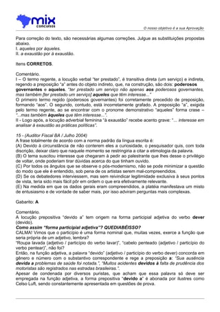 O nosso objetivo é a sua Aprovação


Para correção do texto, são necessárias algumas correções. Julgue as substituições propostas
abaixo.
I. aqueles por àqueles.
II. a exaustão por à exaustão.

Itens CORRETOS.

Comentário.
I – O termo regente, a locução verbal “ter prestado”, é transitiva direta (um serviço) e indireta,
regendo a preposição “a” antes do objeto indireto, que, na construção, são dois: poderosos
governantes e aqueles. “ter prestado um serviço não apenas aos poderosos governantes,
mas também [ter prestado um serviço] aqueles que têm interesse...”
O primeiro termo regido (poderosos governantes) foi corretamente precedido de preposição,
formando “aos”. O segundo, contudo, está incorretamente grafado. A preposição “a”, exigida
pelo termo regente, ao se encontrar com o pronome demonstrativo “aqueles” forma crase –
“...mas também àqueles que têm interesse...”.
II - Logo após, a locução adverbial feminina “à exaustão” recebe acento grave: “... interesse em
analisar à exaustão as práticas políticas”.

15 - (Auditor Fiscal BA / Julho 2004)
A frase totalmente de acordo com a norma padrão da língua escrita é:
(A) Devido à circunstância de não conterem eles a curiosidade, o pesquisador quis, com toda
discrição, deixar claro que naquele momento se restringiria a citar a etimologia da palavra.
(B) O tema suscitou interesse que chegaram à pedir ao palestrante que lhes desse o privilégio
de voltar, onde poderiam tirar dúvidas acerca do que tinham ouvido.
(C) Por todos os ângulos que se observe o pós-modernismo, não se pode minimizar a questão
do modo que ele é entendido, sob pena de os artistas serem mal-compreendidos.
(D) Se os debatedores interviessem, mas sem reivindicar legitimidade exclusiva à seus pontos
de vista, teria sido mais fácil pôr em ordem o que era efetivamente relevante.
(E) Na medida em que os dados gerais eram compreendidos, a platéia manifestava um misto
de entusiasmo e de vontade de saber mais, por isso adviram perguntas mais complexas.

Gabarito: A

Comentário.
A locução prepositiva “devido a” tem origem na forma participial adjetiva do verbo dever
(devido).
Como assim “forma participial adjetiva”? QUEDIABÉISSO?
CALMA! Vimos que o particípio é uma forma nominal que, muitas vezes, exerce a função que
seria própria de um adjetivo, lembra?
“Roupa lavada (adjetivo / particípio do verbo lavar)”, “cabelo penteado (adjetivo / particípio do
verbo pentear)”, não foi?
Então, na função adjetiva, a palavra “devido” (adjetivo / particípio do verbo dever) concorda em
gênero e número com o substantivo correspondente e rege a preposição a: “Sua ausência
devida a problemas de saúde foi notada.”, “Muitos acidentes devidos à falta de prudência dos
motoristas são registrados nas estradas brasileiras.”.
Apesar de condenada por diversos puristas, que acham que essa palavra só deve ser
empregada na função adjetiva, a forma prepositiva “devido a” é abonada por ilustres como
Celso Luft, sendo constantemente apresentada em questões de prova.
 