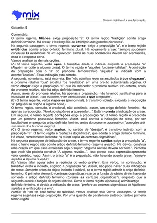 O nosso objetivo é a sua Aprovação


Gabarito: D

Comentário.
O termo regente, filiar-se, exige preposição “a”. O termo regido “tradição” admite artigo
definido feminino. Há crase: “Hawking filia-se à tradição dos grandes cientistas”.
Na segunda passagem, o termo regente, curvar-se, exige a preposição “a”, e o termo regido
evidências admite artigo definido feminino plural. Há novamente crase: “sempre souberam
curvar-se às evidências de um equívoco”. Como as duas ocorrências devem ser acentuadas,
essa é a resposta certa.
Vamos analisar as demais opções.
(A) O termo regente, verbo opor, é transitivo direto e indireto, exigindo a preposição “a”
(Alguém se opõe a alguma coisa). O termo regido é “aqueles fundamentalistas”. A contração
da preposição com o “a” do pronome demonstrativo “aqueles” é indicada com o
acento:”àqueles”. Essa indicação está correta.
A segunda, no entanto, está incorreta. Em “não admitem rever os resultados à que chegaram”,
o pronome relativo “que” substitui “os resultados” em uma oração subordinada adjetiva. O
verbo chegar exige a preposição “a”, que irá anteceder o pronome relativo. No entanto, antes
do pronome relativo, não há artigo definido feminino.
Assim, antes do pronome relativo, há apenas a preposição, não havendo justificativa para a
indicação de crase: “não admitem rever osresultados a que chegaram”.
(B) O termo regente, verbo dispor-se (pronominal), é transitivo indireto, exigindo a preposição
“a” (Alguém se dispõe a alguma coisa).
O termo regido, contudo, é oracional, não admitindo, assim, um artigo definido feminino. Há
apenas a preposição: “Hawking dispôs-se a apresentar...”. Está incorreta a indicação de crase.
Em seguida, o termo regente correções exige a preposição “a”. O termo regido é precedido
por um pronome possessivo feminino. Assim, está correta a indicação de crase, por ser
facultativo o emprego do artigo definido feminino antes do pronome possessivo (“correções a/à
sua teoria dos buracos negros).
(C) O termo regente, verbo aspirar, no sentido de “desejar”, é transitivo indireto, com a
preposição “a”. O termo regido é “certezas dogmáticas”, que admite o artigo definido feminino.
Há crase, corretamente indicada: “A quem aspira às certezas dogmáticas”.
Na segunda passagem de indicação de crase, o termo regente sujeitas exige a preposição “a”,
mas o termo regido não admite artigo definido feminino (alguma revisão). Na dúvida, construa
uma oração em que essa expressão seja o sujeito: “Alguma revisão deverá ser feita.”. Perceba
que você não poderia construir “A alguma revisão...”. Isso porque essa expressão apresenta
valor genérico, vago. Assim, o único “a” é a preposição, não havendo acento grave: “sempre
sujeitas a alguma revisão”.
(E) Vamos falar agora sobre a regência do verbo preferir. Este verbo, na construção, é
transitivo direto e indireto, exigindo a preposição “a”. Assim, não pode haver duas indicações
de crase. Somente antes do objeto indireto é cabível, se o termo regido admitir o artigo definido
feminino. O primeiro elemento (certezas dogmáticas) exerce a função de objeto direto, havendo
somente o artigo definido feminino (“prefere as certezas dogmáticas”), enquanto que o
segundo exerce a função de objeto indireto. Como o termo regido (hipóteses) admite artigo
definido feminino, é devida a indicação de crase: “prefere as certezas dogmáticas às hipóteses
sujeitas a verificação e a erro”.
Apesar de não ter sido objeto da questão, vamos analisar esta última passagem. O termo
regente (sujeitas) exige preposição. Por uma questão de paralelismo sintático, tanto o primeiro
termo regido
 
