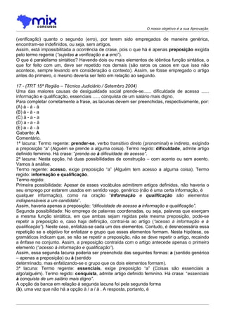O nosso objetivo é a sua Aprovação


(verificação) quanto o segundo (erro), por terem sido empregados de maneira genérica,
encontram-se indefinidos, ou seja, sem artigos.
Assim, está impossibilitada a ocorrência de crase, pois o que há é apenas preposição exigida
pelo termo regente (“sujeitas a verificação e a erro”).
O que é paralelismo sintático? Havendo dois ou mais elementos de idêntica função sintática, o
que for feito com um, deve ser repetido nos demais (são raros os casos em que isso não
acontece, sempre levando em consideração o contexto). Assim, se fosse empregado o artigo
antes do primeiro, o mesmo deveria ser feito em relação ao segundo.

17 - (TRT 15ª Região – Técnico Judiciário / Setembro 2004)
Uma das maiores causas de desigualdade social prende-se...... dificuldade de acesso ......
informação e qualificação, essenciais ...... conquista de um salário mais digno.
Para completar corretamente a frase, as lacunas devem ser preenchidas, respectivamente, por:
(A) à - à - à
(B) à - à - a
(C) à - a - a
(D) a - a - à
(E) a - à - à
Gabarito: A
Comentário.
1ª lacuna: Termo regente: prender-se, verbo transitivo direto (pronominal) e indireto, exigindo
a preposição “a” (Alguém se prende a alguma coisa). Termo regido: dificuldade, admite artigo
definido feminino. Há crase: “prende-se à dificuldade de acesso”.
2ª lacuna: Nesta opção, há duas possibilidades de construção – com acento ou sem acento.
Vamos à análise.
Termo regente: acesso, exige preposição “a” (Alguém tem acesso a alguma coisa). Termo
regido: informação e qualificação.
Termo regido:
Primeira possibilidade: Apesar de esses vocábulos admitirem artigos definidos, não haveria o
seu emprego por estarem usados em sentido vago, genérico (não é uma certa informação, é
qualquer informação), como na oração “Informação e qualificação são elementos
indispensáveis a um candidato”.
Assim, haveria apenas a preposição: “dificuldade de acesso a informação e qualificação”.
Segunda possibilidade: No emprego de palavras coordenadas, ou seja, palavras que exerçam
a mesma função sintática, em que ambas sejam regidas pela mesma preposição, pode-se
repetir a preposição e, caso haja definição, contraí-la ao artigo (“acesso à informação e à
qualificação”). Neste caso, enfatiza-se cada um dos elementos. Contudo, é desnecessária essa
repetição se o objetivo for enfatizar o grupo que esses elementos formam. Nesta hipótese, os
gramáticos indicam que, se não se repetir a preposição, não se deve repetir o artigo, recaindo
a ênfase no conjunto. Assim, a preposição contraída com o artigo antecede apenas o primeiro
elemento (“acesso à informação e qualificação”).
Assim, essa segunda lacuna poderia ser preenchida das seguintes formas: a (sentido genérico
– apenas a preposição) ou à (sentido
determinado, mas enfatizando-se o grupo que os dois elementos formam).
3ª lacuna: Termo regente: essenciais, exige preposição “a” (Coisas são essenciais a
algo/alguém). Termo regido: conquista, admite artigo definido feminino. Há crase: “essenciais
à conquista de um salário mais digno”.
A opção da banca em relação à segunda lacuna foi pela segunda forma
(à), uma vez que não há a opção à / a / à . A resposta, portanto, é
 