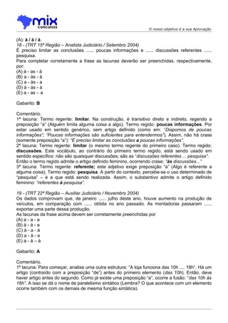 O nosso objetivo é a sua Aprovação


(A): à / à / à.
18 - (TRT 15ª Região – Analista Judiciário / Setembro 2004)
É preciso limitar as conclusões ...... poucas informações e ...... discussões referentes ......
pesquisa.
Para completar corretamente a frase as lacunas deverão ser preenchidas, respectivamente,
por:
(A) à - as - à
(B))a - às - à
(C) a - às - a
(D) à - às - à
(E) a - as – a

Gabarito: B

Comentário.
1ª lacuna: Termo regente: limitar. Na construção, é transitivo direto e indireto, regendo a
preposição “a” (Alguém limita alguma coisa a algo). Termo regido: poucas informações. Por
estar usado em sentido genérico, sem artigo definido (como em: “Dispomos de poucas
informações”; “Poucas informações são suficientes para entendermos”). Assim, não há crase
(somente preposição “a”): “É preciso limitar as conclusões a poucas informações”.
2ª lacuna: Termo regente: limitar (o mesmo termo regente do primeiro caso). Termo regido:
discussões. Este vocábulo, ao contrário do primeiro termo regido, está sendo usado em
sentido específico: não são quaisquer discussões; são as “discussões referentes ... pesquisa”.
Então o termo regido admite o artigo definido feminino, ocorrendo crase: “às discussões...”
3ª lacuna: Termo regente: referente; este adjetivo exige preposição “a” (Algo é referente a
alguma coisa). Termo regido: pesquisa. A partir do contexto, percebe-se o uso determinado de
“pesquisa” – é a que está sendo realizada. Assim, o substantivo admite o artigo definido
feminino: “referentes à pesquisa”.

19 - (TRT 22ª Região – Auxiliar Judiciário / Novembro 2004)
Os dados comprovam que, de janeiro ...... julho deste ano, houve aumento na produção de
veículos, em comparação com ...... obtida no ano passado. As montadoras passaram ......
exportar uma parte dessa produção.
As lacunas da frase acima devem ser corretamente preenchidas por
(A) a - a - a
(B) à - à - a
(C) à - a - à
(D) a - à - a
(E) a - à – à

Gabarito: A

Comentário.
1ª lacuna: Para começar, analise uma outra estrutura: “A loja funciona das 10h .... 18h”. Há um
artigo (contraído com a preposição “de”) antes do primeiro elemento (das 10h). Então, deve
haver artigo antes do segundo. Como já existe uma preposição “a”, ocorre a fusão: “das 10h às
18h”. A isso se dá o nome de paralelismo sintático (Lembra? O que acontece com um elemento
ocorre também com os demais de mesma função sintática).
 
