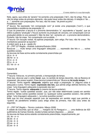O nosso objetivo é a sua Aprovação


Note, agora, que antes de “janeiro” há somente uma preposição (“de”), não há artigo. Pois, se
não há artigo antes do primeiro elemento, não pode haver antes dos demais. A relação é “de ...
a ...”, somente com preposições. Por isso, não há crase: “de janeiro a julho”.
Paralelismo nele!
2ª lacuna: Na expressão “em comparação com” já existe uma preposição (“com”), o que
impossibilita a existência da preposição “a”.
O que irá preencher a lacuna é o pronome demonstrativo “a”, equivalente a “aquela”, que se
refere à palavra “produção” (“houve aumento na produção de veículos, em comparação com [a
produção] obtida no ano passado”). Não há dois “as”, somente um - o pronome demonstrativo.
Portanto, não há crase: “em comparação com a obtida...”.
3ª lacuna: Em locução verbal, há apenas preposição, sem artigo. Por isso, não há crase: “As
montadoras passaram a exportar”.
A ordem será: a, a, a – opção (A)
20 - (TRT 23ª Região - Analista Judiciário/Outubro 2004)
Busca-se ...... muito tempo uma linguagem adequada ...... expressão das leis e ...... outras
questões sociais.
As lacunas da frase acima serão corretamente preenchidas por
(A) a - à - à
(B) há - a - a
(C) a - a - à
(D) a - à - a
(E)) há - à – a

Gabarito: E

Comentário.
1ª lacuna: Indica-se, no primeiro período, a transposição de tempo.
Para isso, deve-se usar o verbo haver, que, no sentido de tempo decorrido, não se flexiona (é
impessoal, não possui sujeito). Essa lacuna é preenchida por “Busca-se há muito tempo...”.
2ª lacuna: Termo regente: adequada, adjetivo que exige a preposição “a” (Alguma coisa é
adequada a outra). Termo regido: expressão das leis, que admite artigo definido feminino. Há
crase: “uma linguagem adequada à expressão das leis”.
3ª lacuna: Termo regente: adequada (o mesmo da lacuna anterior).
Termo regido: “outras questões sociais”, que, por não estar determinado (usado em sentido
genérico: ‘tantas outras questões sociais’ ou ‘quaisquer outras questões sociais’), não admite
artigo: “uma linguagem adequada (...) a outras questões sociais”.
Note que há uma situação especial (uso de expressões em sentido vago) que permite a
“quebra” do paralelismo sintático (usou artigo antes da primeira, mas não usou antes da
segunda).

21 - (TRT 24ª Região – Técnico Judiciário / Março 2006)
A cidade de Corumbá, que se situa ...... margens do rio Paraguai e ...... uma distância de 420
quilômetros de Campo Grande, recebe turistas sempre dispostos ...... pescar.
As lacunas da frase acima estarão corretamente preenchidas, respectivamente, por
(A)) às - a - a
(B) às - à - a
(C) às - à - à
(D) as - a - à
(E) as - à - à
 