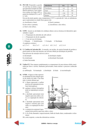 QUÍMICA - Matéria e energia
IMPRIMIR
Voltar
GABARITO
Avançar
8
32. PUC-RS Responder a questão
32 com base na tabela a seguir,
que apresenta exemplos de subs-
tâncias químicas e seus respec-
tivos pontos de fusão (P.F.) e
pontos de ebulição (P.E.), em ºC
a 1 atm.
Em um dia muito quente, cuja a temperatura é 39 ºC e a pressão de 1 atm, as substâncias
que se apresentam no estado físico gasoso são:
a) clorofórmio e fenol; d) fenol e pentano;
b) éter etílico e pentano; e) clorofórmio e éter etílico;
c) fenol e éter etílico;
33. UFPE Associe as atividades do cotidiano abaixo com as técnicas de laboratório apre-
sentadas a seguir:
( ) Preparação de cafezinho de café solúvel.
( ) Preparação de chá de saquinho.
( ) Coar um suco de laranja.
1. Filtração 2. Solubilização 3. Extração 4. Destilação
A seqüência correta é:
a) 2, 3 e 1 b) 4, 2 e 3 c) 3, 4 e 1 d) 1, 3 e 2 e) 2, 2 e 4
34. U. Católica de Salvador-BA A remoção, em tecidos, da sujeira formada de gordura e
poeira pode ser feita com benzina, um solvente obtido por destilação do petróleo.
Esse processo de remoção inicia-se com a:
a) decantação d) destilação simples
b) cristalização e) dissolução fracionada
c) fusão fracionada
35. Unifor-CE Para separar completamente os componentes de uma mistura sólida consti-
tuída por ferro e carvão, finamente pulverizados, basta realizar o processo conhecido
como:
a) sublimação b) imantação c) destilação d) fusão e) recristalização
36. UFMS A figura ao lado represen-
taadestilaçãodeumasoluçãoaquo-
sa de cloreto de sódio. Com base
nela, é correto afirmar que:
01. a figura representa o melhor
processo de separação de mis-
turas heterogêneas;
02. qualquer mistura homogênea
pode ser separada por esse pro-
cesso;
04. o destilado apresentará teste
negativo para íons sódio e clo-
ro, se a separação for eficien-
te;
08. o destilado apresentará teste
negativo somente para íons
sódio, se a separação for efici-
ente;
16. a solução do recipiente 1 apre-
sentará teste positivo para íons sódio e cloro;
32. 1, 2 e 3 são chamados, respectivamente, balão de fundo chato, condensador e erlen-
meyer
Dê, como resposta, a soma das alternativas corretas.
Substância
Clorofórmio
Fenol
Éter etílico
Pentano
– 63
43
– 116
– 130
P.F. P.E.
61
182
34
36
 