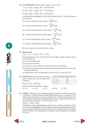QUÍMICA - Termoquímica
IMPRIMIR
Voltar
GABARITO
Avançar
8
33. U.E. Maringá-PR Dadas as reações a seguir, a 25ºC e 1 atm:
I. S(s) + O2(g) → SO2(g) ∆H = –70,92 kcal/mol;
II. S(1) + O2(g) → SO2(g) ∆H = –71,22 kcal/mol;
III. S(g) + O2
(g) → SO2(g) ∆H = –82,20 kcal/mol.
e considerando a entalpia padrão do S(s) e do O2(g) iguais a zero e S = 32 g/mol, assinale o
que for correto.
01. O calor de fusão do enxofre é igual a +
0 30
32
,
kcal/g.
02. O calor de fusão do enxofre é igual a −
11 28
32
,
kcal/g.
04. O calor de vaporização do enxofre é igual a +
11 28
32
,
kcal/g.
08. O calor de vaporização do enxofre é igual a −
11 58
32
,
kcal/g.
16. O calor de liquefação do enxofre é igual a +
0 30
32
,
kcal/g.
32. O calor de sublimação do enxofre é igual a +
11 28
32
,
kcal/g.
Dê, como resposta, a soma das afirmativas corretas.
34. Mackenzie-SP
Fe2
O3(s)
+ 3C(s)
+ 491,5 kJ → 2Fe(s)
+ 3CO(g)
Da transformação do óxido de ferro III em ferro metálico, segundo a equação acima,
pode-se afirmar que:
a) é uma reação endotérmica.
b) é uma reação exotérmica.
c) é necessário 1 mol de carbono para cada mol de Fe2
O3(s)
transformado.
d) o número de mols de carbono consumido é diferente do número de mols de monóxido
de carbono produzido.
e) a energia absorvida na transformação de 2 mols de Fe2
O3(s)
é igual a 491,5 kJ.
35. FUVEST-SP Com base nos dados da tabela,
pode-se estimar que o ∆H da reação repre-
sentada por
H2
(g) + Cl2
(g) → 2HCᐉ (g),
dado em kJ por mol de HCᐉ (g), é igual a:
a) –92,5 b) –185 c) –247 d) +185 e) +92,5
36. UnB-DF O hidrogênio é uma matéria-prima gasosa importante nas indústrias químicas
e de petróleo. Um dos processos utilizados industrialmente para a sua obtenção é a ele-
trólise de água alcalinizada, que fornece hidrogênio de elevada pureza, podendo ser re-
presentado pela decomposição da água líquida, conforme a equação abaixo, cuja varia-
ção de entalpia corresponde a + 571,6 kJ, a 25ºC e 1 atm.
2H2O(l) → 2H2(g) + O2(g)
Sabendo que o calor de vaporização para a água, H2
O(l) → H2O(g), é +44 kj/mol, a 25ºC
e 1 atm, calcule, em kJ/mol, o valor da variação de entalpia para a produção de gás hidro-
gênio a partir da decomposição de água no estado gasoso, à mesma temperatura e à mesma
pressão. Dividida o valor calculado por 10 e despreze a parte fracionária de seu resultado,
caso exista.
Ligação Energia de ligação (kJ/mol)
H—H 436
Cᐉ—Cᐉ 243
H—Cᐉ 432
 