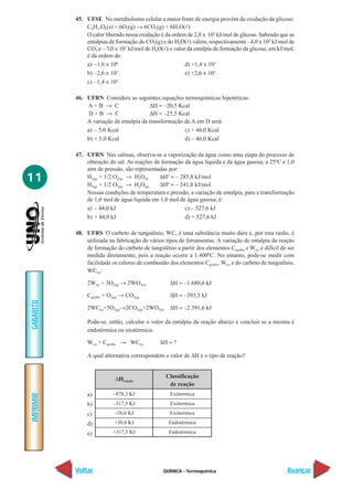 QUÍMICA - Termoquímica
IMPRIMIR
Voltar
GABARITO
Avançar
11
45. UFSE No metabolismo celular a maior fonte de energia provém da oxidação da glicose:
C6H12O6(s) + 6O2(g) → 6CO2(g) + 6H2O(l)
O calor liberado nessa oxidação é da ordem de 2,8 x 103
kJ/mol de glicose. Sabendo que as
entalpias de formação do CO2(g) e do H2O(l) valem, respectivamente –4,0 x 102
kJ/mol de
CO2 e – 3,0 x 102
kJ/mol de H2O(l) o valor da entalpia de formação da glicose, em kJ/mol,
é da ordem de:
a) –1,6 x 106
d) +1,4 x 103
b) –2,6 x 103
e) +2,6 x 103
c) –1,4 x 103
46. UFRN Considere as seguintes equações termoquímicas hipotéticas:
A + B → C ∆H = –20,5 Kcal
D + B → C ∆H = –25,5 Kcal
A variação de entalpia da transformação de A em D será:
a) – 5,0 Kcal c) + 46,0 Kcal
b) + 5,0 Kcal d) – 46,0 Kcal
47. UFRN Nas salinas, observa-se a vaporização da água como uma etapa do processo de
obtenção do sal. As reações de formação da água líquida e da água gasosa, a 25ºC e 1,0
atm de pressão, são representadas por:
H2(g) + 1/2 O2(g) → H2O(l) ∆H0
= – 285,8 kJ/mol
H2(g) + 1/2 O2(g) → H2O(g) ∆H0
= – 241,8 kJ/mol
Nessas condições de temperatura e pressão, a variação de entalpia, para a transformação
de 1,0 mol de água líquida em 1,0 mol de água gasosa, é:
a) – 44,0 kJ c) – 527,6 kJ
b) + 44,0 kJ d) + 527,6 kJ
48. UFRS O carbeto de tungstênio, WC, é uma substância muito dura e, por esta razão, é
utilizada na fabricação de vários tipos de ferramentas. A variação de entalpia da reação
de formação do carbeto de tungstênio a partir dos elementos Cgrafite e W(s) é difícil de ser
medida diretamente, pois a reação ocorre a 1.400ºC. No entanto, pode-se medir com
facilidade os calores de combustão dos elementos Cgrafite, W(s) e do carbeto de tungstênio,
WC(s):
2W(s) + 3O2(g) → 2WO3(s) ∆H = –1.680,6 kJ
Cgrafite + O2(g) → CO2(g) ∆H = –393,5 kJ
2WC(s)+5O2(g)→2CO2(g)+2WO3(s) ∆H = –2.391,6 kJ
Pode-se, então, calcular o valor da entalpia da reação abaixo e concluir se a mesma é
endotérmica ou exotérmica:
W(s) + Cgrafite → WC(s) ∆H = ?
A qual alternativa correspondem o valor de ∆H e o tipo de reação?
a)
b)
c)
d)
e)
Exótermica
Exótermica
Exótermica
Endotérmica
Endotérmica
∆Hreação
Classificação
de reação
–878,3 KJ
–317,5 KJ
–38,0 KJ
+38,0 KJ
+317,5 KJ
 