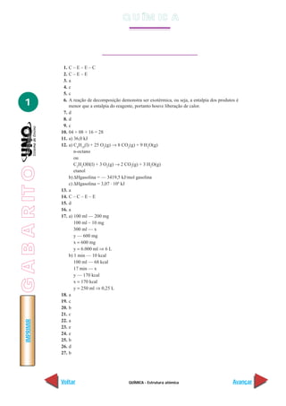 QUÍMICA - Estrutura atômica
IMPRIMIR
Voltar Avançar
1
1. C – E – E – C
2. C – E – E
3. a
4. c
5. c
6. A reação de decomposição demonstra ser exotérmica, ou seja, a entalpia dos produtos é
menor que a entalpia do reagente, portanto houve liberação de calor.
7. d
8. d
9. c
10. 04 + 08 + 16 = 28
11. a) 36,0 kJ
12. a) C8
H18
(l) + 25 O2
(g) → 8 CO2
(g) + 9 H2
O(g)
n-octano
ou
C2
H5
OH(l) + 3 O2
(g) → 2 CO2
(g) + 3 H2
O(g)
etanol
b) ∆Hgasolina = — 3419,5 kJ/mol gasolina
c) ∆Hgasolina = 3,07 . 104
kJ
13. a
14. C – C – E – E
15. d
16. a
17. a) 100 ml — 200 mg
100 ml – 10 mg
300 ml — x
y — 600 mg
x = 600 mg
y = 6.000 ml ⇒ 6 L
b) 1 min — 10 kcal
100 ml — 68 kcal
17 min — x
y — 170 kcal
x = 170 kcal
y = 250 ml ⇒ 0,25 L
18. a
19. c
20. b
21. c
22. a
23. e
24. e
25. b
26. d
27. b
Q U ÍM IC A
GABARITO
 
