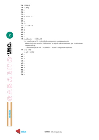 QUÍMICA - Estrutura atômica
IMPRIMIR
Voltar Avançar
2
28. 3,09 kcal
29. 18,4 kg
30. a
31. c
32. a
33. 01 + 32 = 33
34. a
35. a
36. 24
37. C – E – E – E
38. e
39. d
40. b
41. c
42. c
43. a) ∆Hreação = –35kJ/molB
b) a transformação B→A, é endotérmica e ocorre com aquecimento.
O uso do ácido sulfúrico concentrado se deve à ação desidratante que ele apresenta
nesta condição
A transformação A→B, é exotérmica e ocorre à temperatura ambiente.
44. a) R$ 1,12
b) ∆H = 0,12kJ
45. e
46. c
47. b
48. c
49. c
50. e
51. b
52. a
53. c
54. a
GABARITO
 