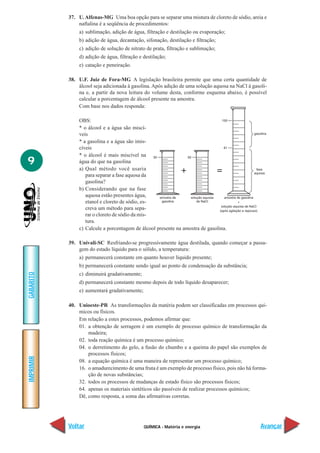 QUÍMICA - Matéria e energia
IMPRIMIR
Voltar
GABARITO
Avançar
9
37. U.Alfenas-MG Uma boa opção para se separar uma mistura de cloreto de sódio, areia e
naftalina é a seqüência de procedimentos:
a) sublimação, adição de água, filtração e destilação ou evaporação;
b) adição de água, decantação, sifonação, destilação e filtração;
c) adição de solução de nitrato de prata, filtração e sublimação;
d) adição de água, filtração e destilação;
e) catação e peneiração.
38. U.F. Juiz de Fora-MG A legislação brasileira permite que uma certa quantidade de
álcool seja adicionada à gasolina. Após adição de uma solução aquosa na NaCl à gasoli-
na e, a partir da nova leitura do volume desta, conforme esquema abaixo, é possível
calcular a porcentagem de álcool presente na amostra.
Com base nos dados responda:
OBS:
* o álcool e a água são miscí-
veis
* a gasolina e a água são imis-
cíveis
* o álcool é mais miscível na
água do que na gasolina
a) Qual método você usaria
para separar a fase aquosa da
gasolina?
b) Considerando que na fase
aquosa estão presentes água,
etanol e cloreto de sódio, es-
creva um método para sepa-
rar o cloreto de sódio da mis-
tura.
c) Calcule a porcentagem de álcool presente na amostra de gasolina.
39. Univali-SC Resfriando-se progressivamente água destilada, quando começar a passa-
gem do estado líquido para o sólido, a temperatura:
a) permanecerá constante em quanto houver líquido presente;
b) permanecerá constante sendo igual ao ponto de condensação da substância;
c) diminuirá gradativamente;
d) permanecerá constante mesmo depois de todo líquido desaparecer;
e) aumentará gradativamente;
40. Unioeste-PR As transformações da matéria podem ser classificadas em processos quí-
micos ou físicos.
Em relação a estes processos, podemos afirmar que:
01. a obtenção de serragem é um exemplo de processo químico de transformação da
madeira;
02. toda reação química é um processo químico;
04. o derretimento do gelo, a fusão do chumbo e a queima do papel são exemplos de
processos físicos;
08. a equação química é uma maneira de representar um processo químico;
16. o amadurecimento de uma fruta é um exemplo de processo físico, pois não há forma-
ção de novas substâncias;
32. todos os processos de mudanças de estado físico são processos físicos;
64. apenas os materiais sintéticos são passíveis de realizar processos químicos;
Dê, como resposta, a soma das afirmativas corretas.
 