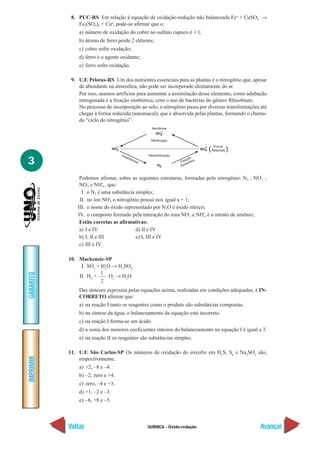 QUÍMICA - Óxido-redução
IMPRIMIR
Voltar
GABARITO
Avançar
3
8. PUC-RS Em relação à equação de oxidação-redução não balanceada Feo
+ CuSO4 →
Fe2(SO4)3 + Cuo
, pode-se afirmar que o:
a) número de oxidação do cobre no sulfato cupuco é + l;
b) átomo de ferro perde 2 elétrons;
c) cobre sofre oxidação;
d) ferro é o agente oxidante;
e) ferro sofre oxidação.
9. U.F. Pelotas-RS Um dos nutrientes essenciais para as plantas é o nitrogênio que, apesar
de abundante na atmosfera, não pode ser incorporado diretamente do ar.
Por isso, usamos artifícios para aumentar a assimilação desse elemento, como adubação
nitrogenada e a fixação simbiótica, com o uso de bactérias do gênero Rhisobium.
No processo de incorporação ao solo, o nitrogênio passa por diversas transformações até
chegar à forma reduzida (amoniacal), que é absorvida pelas plantas, formando o chama-
do “ciclo do nitrogênio”.
Podemos afirmar, sobre as seguintes estruturas, formadas pelo nitrogênio: N2 ; NO–
2 ;
NO–
3 e NH+
4 , que:
I. o N2 é uma substância simples;
II. no íon NO–
3 o nitrogênio possui nox igual a + 1;
III. o nome do óxido representado por N2O é óxido nítrico;
IV. o composto formado pela interação do íons NO–
3 e NH+
4 é o nitrato de amônio;
Estão corretas as afirmativas:
a) I e IV d) II e IV
b) I, II e III e) I, III e IV
c) III e IV
10. Mackenzie-SP
I. SO3
+ H2
O → H2
SO4
II. H2
+
1
O2
→ H2
O
Das sínteses expressas pelas equações acima, realizadas em condições adequadas, é IN-
CORRETO afirmar que:
a) na reação I tanto os reagentes como o produto são substâncias compostas.
b) na síntese da água, o balanceamento da equação está incorreto.
c) na reação I forma-se um ácido.
d) a soma dos menores coeficientes inteiros do balanceamento na equação I é igual a 3.
e) na reação II os reagentes são substâncias simples.
11. U.F. São Carlos-SP Os números de oxidação do enxofre em H2
S, S8
e Na2
SO3
são,
respectivamente,
a) +2, –8 e –4.
b) –2, zero e +4.
c) zero, –4 e +3.
d) +1, –2 e –3.
e) –6, +8 e –5.
2
 