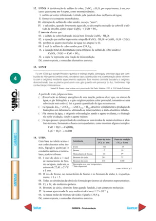 QUÍMICA - Óxido-redução
IMPRIMIR
Voltar
GABARITO
Avançar
4
12. UFMS A desidratação do sulfato de cobre, CuSO4 .x H2O, por aquecimento, é um pro-
cesso que ocorre em 4 etapas, como mostrado abaixo.
I. sulfato de cobre trihidratado é obtido pela perda de duas moléculas de água;
II. forma-se o composto monohidrato;
III. obtenção do sulfato de cobre anidro, ou seja, “seco”;
IV. o sal anidro, quando fortemente aquecido, se decompõe em óxido de cobre II e trió-
xido de enxofre, como segue: CuSO4 → CuO + SO3.
É correto afirmar que:
01. o sulfato de cobre hidratado inicial tem fórmula CuSO4
. 5H2O;
02. a equação que melhor representa a etapa II é CuSO4
. 5H2O → CuSO4
. H2O + 2H2O;
04. perdem-se quatro moléculas de água nas etapas I e II;
08. 1 mol de sulfato de cobre anidro pesa 159,5 g;
16. a equação total de desidratação para obtenção de sulfato de cobre anidro é
CuSO4
. 5H2O → CuO + SO3;
32. a etapa IV representa uma reação de óxido-redução.
Dê, como resposta, a soma das alternativas corretas.
13. UFMT
Foi em 1781 que Joseph Priestley, químico e teólogo inglês, conseguiu sintetizar água por com-
bustão do hidrogênio (embora não percebesse que a combustão era a combinação deste elemen-
to com o oxigênio) mediante aquecimento explosivo. Esse mesmo cientista descobriu o oxigênio,
demonstrando que as plantas produzem esse gás quando em presença da luz, fenômeno hoje
conhecido por fotossíntese.
Samuel M. Branco. Água: origem, uso e preservação. São Paulo, Moderna. 1993. p. 18 (Coleção Polêmica).
A partir do texto, julgue os itens.
( ) Em relação ao balanço energético de uma reação, pode-se dizer que, na síntese da
água, o gás hidrogênio e o gás oxigênio perdem calor potencial, tornando-se uma
substância mais estável, daí a grande quantidade de água na natureza.
( ) A equação Zn(S) + 2HCl(aq) → ZnC12(aq) + H2(g) descreve corretamente a produção do
hidrogênio em laboratório, utilizando-se zinco metálico e ácido clorídrico diluído.
( ) Na síntese da água, o oxigênio sofre redução, sendo o agente oxidante, e o hidrogê-
nio sofre oxidação, sendo o agente redutor.
( ) A água possui a propriedade de combinar-se com óxidos de metais alcalinos e alca-
lino-terrosos, formando as bases correspondentes, como mostram alguns exemplos:
CaO + H2O → Ca(OH)2
Li2O + H2O → 2LiOH
14. UFBA
Com base na tabela acima e
nos conhecimentos sobre áto-
mos, ligações químicas e
constantes atômicas e molecu-
lares, pode-se afirmar:
01. 1 mol de cloro e 1 mol
de monocloreto de bro-
mo ocupam, cada um, o
volume de 22,4 L a 25 ºC
e 1 atm.
02. O nox do bromo, no monocloreto de bromo e no bromato de sódio, é, respectiva-
mente, + 1 e + 5.
04. Todas as substâncias da tabela são formadas por átomos de elementos representativos.
08. Cl2
e Br2
são moléculas polares.
16. Brometo de césio, eletrólito forte quando fundido, é um composto molecular.
32. A massa aproximada de uma molécula de cloro é 1,2 x 10–22
g.
64. A massa molar do bromato de sódio é igual a 134,9 g.
Dê, como resposta, a soma das alternativas corretas.
Substância
Cloro
Bromo
Monocloreto de bromo
Bromato de sódio
Brometo de césio
Ponto de fusão
(ºC), a 1 atm
–101
–7
–66
381
636
Ponto de ebulição
(ºC), a 1 atm
–35
59
5*
**
1300
* Decompõe-se a essa temperatura
** Não disponível
Fonte: NOVAIS, p.71
 