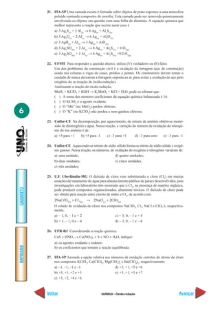 QUÍMICA - Óxido-redução
IMPRIMIR
Voltar
GABARITO
Avançar
6
21. ITA-SP Uma camada escura é formada sobre objetos de prata expostos a uma atmosfera
poluída contendo compostos de enxofre. Esta camada pode ser removida quimicamente
envolvendo os objetos em questão com uma folha de alumínio. A equação química que
melhor representa a reação que ocorre neste caso é
a) 3 Ag2
S(s)
+ 2 Al(s)
→ 6 Ag(s)
+ Al2
S3(s)
b) 3 Ag2
O(s)
+ 2 Al(s)
→ 6 Ag(s)
+ Al2
O3(s)
c) 3 AgH(s)
+ Al(s)
→ 3 Ag(s)
+ AlH3(s)
d) 3 Ag2
SO4(s)
+ 2 Al(s)
→ 6 Ag(s)
+ Al2
S3(s)
+ 6 O2(g)
e) 3 Ag2
SO3(s)
+ 2 Al(s)
→ 6 Ag(s)
+ Al2
S3(s)
+9/2 O2(g)
22. UFMT Para responder a questão abaixo, utilize (V) verdadeiro ou (F) falso.
Um dos problemas da construção civil é a oxidação da ferragem (aço de construção)
usada nas colunas e vigas de casas, prédios e pontes. Os construtores devem tomar o
cuidado de nunca deixarem a ferragem exposta ao ar, para evitar a oxidação do aço pelo
oxigênio do ar (reação de óxido-redução).
Analisando a reação de óxido-redução,
MnO2 + KClO3 + KOH → K2MnO4 + KCl + H2O, pode-se afirmar que:
( ) A soma dos menores coeficientes da equação química balanceada é 16.
( ) O KClO3
é o agente oxidante.
( ) O “Mn” (no MnO2
) perdeu elétrons.
( ) O “K” (no KClO3
) não perdeu e nem ganhou elétrons.
23. Unifor-CE Na decomposição, por aquecimento, do nitrato de amônio obtém-se monó-
xido de dinitrogênio e água. Nessa reação, a variação do número de oxidação do nitrogê-
nio do íon amônio é de:
a) +5 para +1 b) +5 para -1 c) –3 para +1 d) –3 para zero e) –3 para –1
24. Unifor-CE Aquecendo-se nitrato de sódio sólido forma-se nitrito de sódio sólido e oxigê-
nio gasoso. Nessa reação, os números, de oxidação do oxigênio e nitrogênio variaram de:
a) uma unidade; d) quatro unidades;
b) duas unidades; e) cinco unidades.
c) três unidades;
25. U.F. Uberlândia-MG O dióxido de cloro vem substituindo o cloro (Cl2
) em muitas
estações de tratamento de água para abastecimento público de países desenvolvidos, pois
investigações em laboratório têm mostrado que o Cl2
, na presença de matéria orgânica,
pode produzir compostos organoclorados, altamente tóxicos. O dióxido de cloro pode
ser obtido pela reação entre clorito de sódio e Cl2
, de acordo com:
2NaCᐉO2(s)
+ Cᐉ2(g)
→ 2NaCl(s)
+ 2ClO2(g)
O estado de oxidação do cloro nos compostos NaClO2, Cl2, NaCl e ClO2 é, respectiva-
mente,
a) – 1, 0, – 1 e + 2 c) + 3, 0, – 1 e + 4
b) + 1, – 1, 0 e – 4 d) – 3, 0, – 1 e – 4
26. UFR-RJ Considerando a reação química:
CuS + HNO3 → Cu(NO3)2 + S + NO + H2O, indique:
a) os agentes oxidante e redutor;
b) os coeficientes que tornam a reação equilibrada.
27. ITA-SP Assinale a opção relativa aos números de oxidação corretos do átomo de cloro
nos compostos KClO2
, Ca(ClO)2
, Mg(ClO3
)2
e Ba(ClO4
)2
, respectivamente.
a) –1, –1, –1 e –1 d) +3, +1, +5 e +6
b) +3, +1, +2 e +3 e) +3, +1, +5 e +7
c) +3, +2, +4 e +6
 