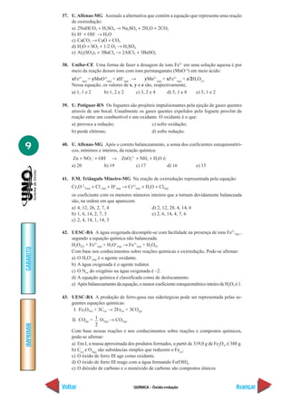 QUÍMICA - Óxido-redução
IMPRIMIR
Voltar
GABARITO
Avançar
9
37. U.Alfenas-MG Assinale a alternativa que contém a equação que representa uma reação
de oxirredução:
a) 2NaHCO3 + H2SO4 → Na2SO4 + 2H2O + 2CO2
b) H+
+ OH–
→ H2O
c) CaCO3 → CaO + CO2
d) H2O + SO2 + 1/2 O2 → H2SO4
e) Al2(SO4)3 + 3BaCl2 → 2AlCl3 + 3BaSO4
38. Unifor-CE Uma forma de fazer a dosagem de íons Fe2+
em uma solução aquosa é por
meio da reação desses íons com íons permanganato (MnO–4
) em meio ácido:
xFe2+
(aq)
+ yMnO-4
(aq)
+ zH+
(aq)
→ yMn2+
(aq)
+ xFe3+
(aq)
+ z/2H2O(l)
Nessa equação, os valores de x, y e z são, respectivamente,
a) 1, 1 e 2 b) 1, 2 e 2 c) 3, 2 e 4 d) 5, 1 e 8 e) 5, 1 e 2
39. U. Potiguar-RN Os foguetes são projéteis impulsionantes pela ejeção de gases quentes
através de um bocal. Usualmente os gases quentes expelidos pelo foguete provêm de
reação entre um combustível e um oxidante. O oxidante é o que:
a) provoca a redução; c) sofre oxidação;
b) perde elétrons; d) sofre redução.
40. U. Alfenas-MG Após o correto balanceamento, a soma dos coeficientes estequiométri-
cos, mínimos e inteiros, da reação química:
Zn + NO3
–
+ OH–
→ ZnO2
2–
+ NH3 + H2O é:
a) 20 b) 19 c) 17 d) 16 e) 15
41. F.M. Triângulo Mineiro-MG Na reação de oxirredução representada pela equação:
Cr2O–2
7(aq) + Cl–
(aq) + H+
(aq) → Cr3+
(aq) + H2O + Cl2(g)
os coeficiente com os menores números inteiros que a tornam devidamente balanceada
são, na ordem em que aparecem:
a) 4, 12, 26, 2, 7, 4 d) 2, 12, 28, 4, 14, 6
b) 1, 6, 14, 2, 7, 3 e) 2, 6, 14, 4, 7, 6
c) 2, 4, 14, 1, 14, 3
42. UESC-BA A água oxigenada decompõe-se com facilidade na presença de íons Fe2+
(aq) ,
segundo a equação química não balanceada.
H2O2(l) + Fe2+
(aq) + H3O+
(aq) → Fe3+
(aq) + H2O(l)
Com base nos conhecimentos sobre reações químicas e oxirredução, Pode-se afirmar:
a) O H3O+
(aq) é o agente oxidante.
b) A água oxigenada é o agente redutor.
c) O Nox do oxigênio na água oxigenada é –2.
d) A equação química é classificada como de deslocamento.
e) Após balanceamento da equação,o menor coeficiente estequiométrico inteiro de H2O2 é 1.
43. UESC-BA A produção de ferro-gusa nas siderúrgicas pode ser representada pelas se-
guintes equações químicas:
I. Fe2O3(s) + 3C(s) → 2Fe(s) + 3CO(g)
II. CO(g) + 1
2
O2(g) → CO2(g)
Com base nessas reações e nos conhecimentos sobre reações e compostos químicos,
pode-se afirmar:
a) Em I, a massa aproximada dos produtos formados, a partir de 319,0 g de Fe2
O3
, é 388 g.
b) C(s)
e O2(g)
são substâncias simples que reduzem o Fe(s)
.
c) O óxido de ferro III age como oxidante.
d) O óxido de ferro III reage com a água formando Fe(OH)3
.
e) O dióxido de carbono e o monóxido de carbono são compostos iônicos
 