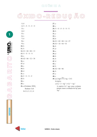 QUÍMICA - Óxido-redução
IMPRIMIR
Voltar Avançar
1
Ó XID O -R E D U Ç Ã O
1. d
2. V – F – V – F – V
3. c
4. d
5. c
6. a
7. d
8. e
9. a
10. b
11. b
12. 01 + 04 + 08 = 13
13. V – V – V – V
14. a
15. 02 + 04 + 32 = 38
16. a
17. d
18. e
19. b
20. d
21. a
22. F – V – V – F
23. b
24. c
25. c
26. a) Oxidante: HNO3
Redutor: CuS
b) 3, 8, 3, 3, 2, 4
27. e
28. c
29. V – V – F – F – V – V
30. b
31. e
32. c
33. b
34. 01 + 02 + 08 + 16 = 27
35. 01 + 16 + 64 = 81
36. b
37. d
38. a
39. d
40. b
41. b
42. d
43. c
44. b
45. 02 + 04 = 06
46. b
47. e
48. e
49. a) 2 AgCl
luz
2 Ag + 2 Cl
b) Ag0
(s)
c) Cu + 2 + Ag0
→ Cu+1
+ Ag+1
A espécie Cu+2
age como oxidante
porque causa a oxidação da Ag0
para
Ag+1
.
→
Q U ÍM IC A
GABARITO
 