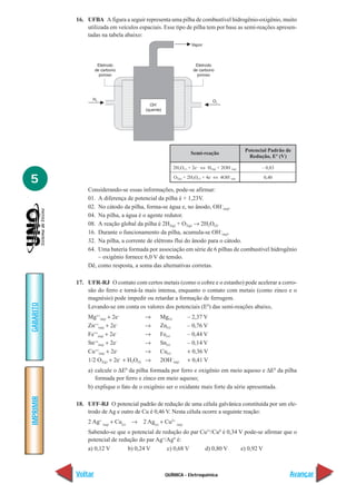 QUÍMICA - Eletroquímica
IMPRIMIR
Voltar
GABARITO
Avançar
5
16. UFBA A figura a seguir representa uma pilha de combustível hidrogênio-oxigênio, muito
utilizada em veículos espaciais. Esse tipo de pilha tem por base as semi-reações apresen-
tadas na tabela abaixo:
Considerando-se essas informações, pode-se afirmar:
01. A diferença de potencial da pilha é + 1,23V.
02. No cátodo da pilha, forma-se água e, no ânodo, OH–
(aq).
04. Na pilha, a água é o agente redutor.
08. A reação global da pilha é 2H2(g) + O2(g) → 2H2O(l).
16. Durante o funcionamento da pilha, acumula-se OH–
(aq).
32. Na pilha, a corrente de elétrons flui do ânodo para o cátodo.
64. Uma bateria formada por associação em série de 6 pilhas de combustível hidrogênio
– oxigênio fornece 6,0 V de tensão.
Dê, como resposta, a soma das alternativas corretas.
17. UFR-RJ O contato com certos metais (como o cobre e o estanho) pode acelerar a corro-
são do ferro e torná-la mais intensa, enquanto o contato com metais (como zinco e o
magnésio) pode impedir ou retardar a formação de ferrugem.
Levando-se em conta os valores dos potenciais (E0
) das semi-reações abaixo,
Mg++
(aq) + 2e–
→ Mg(s) – 2,37 V
Zn++
(aq) + 2e–
→ Zn(s) – 0,76 V
Fe++
(aq) + 2e–
→ Fe(s) – 0,44 V
Sn++
(aq) + 2e–
→ Sn(s) – 0,14 V
Cu++
(aq) + 2e–
→ Cu(s) + 0,36 V
1/2 O2(g) + 2e–
+ H2O(l) → 2OH–
(aq) + 0,41 V
a) calcule o ∆E0
da pilha formada por ferro e oxigênio em meio aquoso e ∆E0
da pilha
formada por ferro e zinco em meio aquoso;
b) explique o fato de o oxigênio ser o oxidante mais forte da série apresentada.
18. UFF-RJ O potencial padrão de redução de uma célula galvânica constituída por um ele-
trodo de Ag e outro de Cu é 0,46 V. Nesta célula ocorre a seguinte reação:
2 Ag+
(aq)
+ Cu(s)
→ 2 Ag(s)
+ Cu2+
(aq)
Sabendo-se que o potencial de redução do par Cu2+
/Cu0
é 0,34 V pode-se afirmar que o
potencial de redução do par Ag+
/Agº é:
a) 0,12 V b) 0,24 V c) 0,68 V d) 0,80 V e) 0,92 V
Semi-reação
Potencial Padrão de
Redução, Eº (V)
2H2O(l) + 2e–
⇔ H2(g) + 2OH–
(aq)
O2(g) + 2H2O(l) + 4e–
⇔ 4OH–
(aq)
– 0,83
0,40
 
